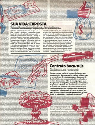 -
                                                                                deie acetose~~!II.
                                                                                ser permitida pc!os t<nDaS d< ~
                                                                                Cltivolicenci2âo).QwIIguer'eII!2lfulde
                                                                                                                       ea
                                                                                                                           -_
                                                                                                                           .
                                                                                restrição. podera ser sujeito à ação penal e .
                                                                                licenciante que substituam e 'ou compleme
                                                                                por uma. licença em separado, caso em qu
                                                                                concorda que o lícenciante pode coletar e uso
                                                                                ções técnicas sobre seu dispositivo. sofrware
                                                                                o fornecimento de atualizações de softw
                                                                                ~I~c:=~~;~~~          p~i~~~=~~"'r"","iiiaOllinf<m
                                                                                os sen.-1ÇQS externos, você reconhece e eon
                                                                                avalíacão do conteudo, exatidão, comp!etude, atualidade,
                                                                                ~~~~~~~~=e~~~~~~~~;:~=Q~;;~briRa

SUA VIDA: EXPOSTA
"05 tipos de informações Ustados abaixo estão sempre disponíveis pubUcomente
e são tratados do mesmo formo que os informações que você decidiu tornor púbUco. JJ
"Estarnos construindo uma rede em que o pa-                 privacidade do Facebook. Não sabia de nada dis-
drão é o social", disse Mark Zuckerberg. O signi-
ficado da frase vai muito além do desenvolvi-
                                                            so? Está tudo registrado nos contratos que você
                                                            aceitou na hora de se cadastrar. Nos termos de
                                                                                                                                                          ,r~~~~tJ                                            necess
mento do Facebook. Pode envolver a invasão da               uso, o Facebook justifica a atitude explicando                                                                                                  esa~~
                                                                                                                                                                                                         e. seus re
sua privacidade e a exploração dos seus dados               que precisa destes dados para funcionar. Não leu                                                                                            cres de co
                                                                                                                                                                                                    ompletude, d
pessoais. A princípio, eles só podem dividir com            os termos? Você faz parte da massa de usuários                                                                                       s sobre ações, (
anunciantes as chamadas "informações públicas".             de serviços digitais que aceitam as regras sem                                                 localiza                                              q!
                                                                                                                                                           serviços externos.Você concorda que os serviços ~
O truque: algumas informações - como seu                    ler. Mas não se torture tanto: mesmo que você                                                  contêm conteúdo, informações e materiais que são!
                                                                                                                                                           dade do Iicenciante e/ou seus representantes ou licer
nome, suas fotos do perfil e sua rede de amigos             tenha sobrevivido ao jargão jurídico, pode ser                                                 e são protegidos por direitos de propriedade ínrelecrr
                                                                                                                                                           céveís e outras leis, incluindo, sem limitação, direif
- só podem ser públicas, não podem ser restrin-             que tudo o que você leu tenha mudado em algu-                                                  rais, e que você não vai usar tal conteúdo, ínforms
                                                                                                                                                           materiais proprietários de nenhuma forma, exceto ps
gidas por você. Não gostou? "Se você se sente               ma das frequentes atualizações. Para Rebecca,
                                                                                                                                                           ~~~~~~1~:e~~~~~~         e~t~~~~o~ud<!;t~u:~:~adr~~
desconfortável em divulgar seu nome real, pode              apesar de necessárias, "estas mudanças podem                                                   viole quaisquer direitos de propriedade intelectual di
                                                                                                                                                           ros ou da apple. Nenhuma parte dos serviços extem
desativar ou excluir sua conta." A frase não vem            ser usadas para voltar atrás em cláusulas que                                                  ser reproduzida em qualquer forma ou por qualqus
de um funcionário revoltado, mas da política de             protegiam a privacidade do usuário".                                                           Você concorda em não modíf                        ,   em
                                                                                                                                                           v                                                  das :
                                                                                                                                                                                                             eve e
                                                                                                                                                                                                            toríz.
                                                                                                                                                                                                            s par
                                                                                                                                                                                                                  a.
                                                                                                                                                                                                              , pe.
                                                                                                                                                                                                             , a,'




                                              ~IE~~~~t;~
                                                                                                                                                                                                               issi
                                                                                                                                                                                                              deq
                                                                                                                                                                                essados a partir de, exibidos em,




                                            ~                                                que esses serviços e
                                                                                        em que você opte por usar ou
                                                                                                                                                     u disponíveis u para todosem qualquer local em partíct
                                                                                                                                                                      em uso os países ou regiões. O lics
                                                                                                                                          externos e materiais, você o faz (l9r sua própria iniciativa e I
                                                                                sével oelo cumorímenro das leis aolícãveís. incluindo. sem límítacão. leis locais anlicáveis. O licenciante reserva o direit



                                                                                Contrato boca-suja
                                                                                                                                                                                                                   é




                                                                                 "Nós não queremos lucrar com vídeos adultos
                                                                                 e hospedar esse conteúdo é caro pra c******."
                                                                                Como prova esse trecho do contrato do Tumblr, nem

                              ~t~,.,~~~
                              1Ç
                                            .      para o          in-app
                                                nha. você poderãdesati-
                                             sem http,llsupport.Apple.
                                              idade que perrrure que você
                                          - eembólsãveis. Assínaruras
                                                                                todos os textos são maçantes. Parece inacreditável, mas
                                                                                os termos de uso da rede de postagens são capazes de
                                                                                divertir o leitor. Isso porque eles incluíram brincadeiras
                                           rão debitadas d~ sua con~ .no
                                                                                no meio das cláusulas. Além da mensagem para quem
                                                                                divulga vídeos pornográficos, na parte que limita a idade
                                                                                de quem usa o Tumblr, eles recomendam aos menores
                                                                                de 13 anos que "comprem um Xbox ou leiam um livro".
                                                                                Também pedem que não sejam postadas informações
                                                                                confidenciais, "como número de cartão de crédito, nú-
                                                                                mero do seguro social, informações de contato ou fotos
                                                                                do seu ex (não importa a qualidade do materiaO".
                                                                                         suspender, remover ou impossibilitar o acesso a quaisquer serviços externos, a qualquer
                                                                    :-fI.Iíw~iiiP<Jese      alguma, o licenciante será responsável pela remoção ou desattvação do ac          .
                                                                                         nte pode também impor limites ao uso ou ao acesso a determinados serviços
                                                                                        ~~~~i~deeEo      ~~~~~~~a~~~~~:~~J:J:~~~~~e;~~~;:o~n
                                                                                        o permiti;E: pela lei aplicável, o aplicativo licenciado e quaisquer serviç
                                                                                      são fornecidos "no estado em qcese encontram" e "conforme disponíveis"
                                                                                         , e o Iícencíante renuncia a quaísquer garantias e condições com rela
                                                                                        xpressas, implícitas ou legais, incluindo, sem limita o, as aranrias im i
                                                                                        de satisfatóna, adequação para um propósito escect                - cisão, de
                                                                                   pirn<;: rprt"pirn<;:() Iirpnt"i!:lntpn:in a::lr::lntpt"nntr~ intprf:
                                                                                         rlp                                                                     rp!::lt"~
                                                                                  ocê também concorda que nã
                                                                                quaisquer fins proibidos pela 1
                                                                                do, sem limitação, o desenvolv
                                                                                produção de armamento, mísseis ou ~
                                                                                                                                                               L~~l~t
                                                                                lógicas nucleares. o licenciado,danos ou perdas comerclai causa, .
                                                                                          ,
                                                                                                   luer outros
                                                                                                                I independentemente da
                                                                                de (contratual, fraude ou outra) e mesmo se o licenciànre tiver sido avisado sobre a p
                                                                                ~~t~à~l;,~~e~          :e~~~~  ~~~e:ra~~~~~~~~tc;m~;~~~~a~el~l~ra~k
                                                                                sabili~de total do licenciante perante você por todos os danos (além dos que poderão                                             aplic
                                                                                casos de danos pessoais) excederá a quantia de cinquenta dólares (usS 50,00)                                                    eis 111
                                                                                remédio descrito acima falhar em seu propósito essencial. Você reconhece e                                                     lecida:
                                                                                ~;~~~~~f;~b~~~~~~~a          Jft=~~.é:V~cêal~~êpode        usar, ou de outra                                      estabelecidos nes
                                                                                              nf                                                                             m                 ,;rc~~a~i~d~~~~~~~
                                                                            ~C!ia;d~O~e~xc~~;to~c~o~orm~.~~~'~~~~~~~8~~~i~~
                                                                                                                        ~~!:f:âg~~~:gJ:'.~Ss~~i!~~J~~~       .               ex orta o .       ra ~uaisquer países
                                                                            ~               ::~~~i~an        o~ ~uli~~~~a:~~~~i~~~~~;~adba      J~~~~:~;~~~oãdse e~     rc        ~~~~;i~~1c~snooo~eB:gaà~e~~:
                                                                                Usando o anlic " .           ciado. você declara e garante aue não está localizado em o            t::llmlí" 011pm ml~lmlpr lkt::l rI~
 
