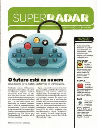 ~.~"-
                                                                                             Redes sociais estão
                                                                                             diminuindo seu público-
                                                                                             alvo. O Facebook era
                                                                                             para centenas. Depois,
                                                                                             veio o Path, para
                                                                                             amigos. Agora, conheça
                                                                                             redes para casais.

                                                                                             AVOCADO
                                                                                                          Nele, vocês
                                                                                                          escrevem e
                                                                                                      I   completam
                                                                                             ~            listas juntos
                                                                                             (de compras ou restau-
                                                                                             rantes, por exemplo)
                                                                                             e ainda podem criar
                                                                                             emoticons personali-
                                                                                             zados com fotos.


o futuro
                                                                                             Para iaS e Android.

                                    está na nuvem                                            CUPPLE
                                                                                                           ~ básico:
Entenda como ela vai mudar a sua televisão e o seu videogame.                                             serve para
                                                                                                          conversar,
Nos Estados Unidos, o Netflix, sistema         Agora, o conceito de nuvem começa a ficar                  compartilhar
de aluguel de séries e filmes pela televi-   grande também na indústria de videogames.       fotografias e localizações.
                                                                                             E é possível dividir os
são, ultrapassou em junho a audiência        Em junho, a Sony comprou a Gaikai, uma          lugares em categorias,
de' emissoras de TV aberta e a cabo.         empresa que faz streaming de jogos. Ou seja,    como "um lugar para
Mais uma prova de que o armazena-            hospeda em servidores e disponibíliza títulos   irmos juntos". Para iaS.
mento de dados na nuvem chegou para          ao jogador pela televisão. Isso significa que
ficar. E de que acessar conteúdo online      eles não precisam mais se preocupar com         PAIR
pela TV já é um hábito comum entre           consoles nem com discos (mais caros e mais                   Vocês podem
americanos. Os números impressio-            difíceis de manusear do que um download).         4          dividir datas
                                                                                                          importantes
nam: 1 bilhão de horas assistidas em         Pelo visto, a Sony está mergulhando no ar-      '------"     ou desenhar
apenas um mês. O dado foi divulgado          mazenamento remoto de jogos. A empresa          juntos. E ainda tem o
no Facebook do CEO da empresa, Reed          investiu US$ 360 milhões na jogada, o que       "beijo de dedão": quando
                                                                                             você encosta na tela no
Hasting, que comemora os 24 milhões          deve incrementar a rede do PlayStation 3,
                                                                                             mesmo lugar que a
de assinantes nos EUA. E prova que o         que é gratuita. Tem mais chances de ficar       outra pessoa está
Netflix ainda pode virar a maior rede de     mais popular do que a rede do Xbox 360, da      tocando, o celular vibra.
televisão americana.                         Microsoft, que é paga.                          Para iOS e Android.



84 SUPER AGOSTO 2012 - SUPERRADAR
 