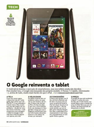 ~~
  NOSITE
    Gadgetse
   tecnologia
 no blog Re:Bit:
super.abril.com.
 br/blogs/rebit




 o Google reinventa O tablet
  O Android já domina o mercado de smartphones, mas nos tablets ainda não decolou.
 Para mudar isso, o Google está lançando seu próprio modelo. O Nexus 7 é rápido, interessante
 - e, acima de tudo, muito mais barato do que o iPad. -TEXTOFERNANDO BADÔ E BRUNO GARATTONI
 ATELA                              A VELOCIDADE                      AS CONCESSÕES                   O PREÇO
 Como seu nome sugere,              Os tablets Android têm um         O Nexus terá versões com 8      O Google diz que está vendendo
 o Nexus tem tela de 7 pole-        problema: vários, em espe-        Gb e 16 Gb (o iPad tem até      o Nexus 7 a preço de custo.
 gadas, bem menor que a do          cial os mais baratos, são ler-    64 Gb) e só possui uma câ-      De fato, ele é muito barato: sua
 iPad (9,7"). E sua resolução é     dos. O Nexus não: ele tem         mera, na parte da frente (o     versão básica custa a metade do
 3 vezes menor. Mas, na prá-        4 CPUs e 8 chips de vídeo.        iPad tem duas). Quanto à cã-    preço do iPad. Pena que, por en-
 tica, isso não chega a ser um      E vem com o novo Android          mera, tudo bem - não faz        quanto, não tenha previsão de
 problema - dá para ler revis-      (4.1), cujo destaque é o Goo-     muito sentido usar um ta-       lançamento no Brasil.
 tas e livros numa boa - e até      gle Now: serviço que usa in-      blet como máquina fotográ-
 proporciona uma vantagem:          teligência artificial para mos-   fica. Mas a capacidade de ar-             -NEXUS7
 o tablet do Google é bem           trar informações relevantes       mazenamento é meio baixa,           Nos EUA:R$ 400 (8 GB)
                                                                                                             E R$ 500 (16 G8)
 mais leve e fácil de segurar       (avisa se o seu ônibus vai        sim, principalmente se você           google.com/nexus
 com apenas uma mão.                atrasar, por exemplo).            quiser filmes e games.


 86 SUPER AGOSTO 2012 -SUPERRADAR
 
