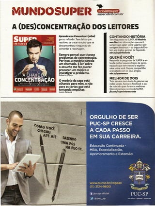 j'
II




     MtJ   1()05 J()
     A (DES)CONCENTRAÇÃO DOS LE                                              ES
                Aprenda a se Concentrar (julho)                       00 HISTÓRIA
                gerou reflexão. Teve leitor que                         SUPER. o História
                resolveu se tratar e outro que se            traz ir!loonações que você
                desconcentrou e esqueceu de                             sobre lugares e per-
                                                    sonagens bislfuoos - da língua de Eins-
                comentar a reportagem.              tein aos  I   -  genitais de Napoleão.
                                                    a&rJQ/:              .
                Sempre pensei que tivesse
                problemas de concentração.          QUEM É VOCÊ?
                Por isso. a matéria parecia         Responda às perguntas da SUPER e en-
                um chamado. E ler sobre             tenda           aquetes traços de perso-
                                                    nalidade     _ nem mesmo o espelho
                o assunto me fez querer             sabe sobre 'OCÊ. Depois, compartilhe
                procurar um médico e                o resultado com os seus amigos.
                investi2ar o problema.              a&r.iQ!qlPl 81ft CI e
                                                                      c
                Roberto Cõsta
                                                    MELHOR DE DOIS
                o modelo   da capa está             Toda semana tem duelo de galerias nas
                olhando para mim. e não             redes sociais..kesse o Facebook e aju-
                para as cartas que está             de a decidir quais foram as melhores
                tentando empilhar.                  fotos da semana no site da SUPER.
                Lucas Beserra                       f&.comlsvperintRrnsante
 
