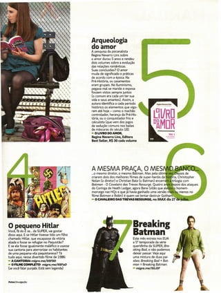 Arqueologia
                                                do amor
                                                A pesquisa da psicanalista
                                                Regina Navarro Uns sobre
                                                o amor durou 5 anos e rendeu
                                                dois volumes sobre a evolução
                                                das relações românticas.
                                                Suas conclusões? O amor
                                                muda de significado e práticas
                                                de acordo com a época. Na
                                                Pré-História, os casamentos
                                                eram grupais. No Iluminismo,
                                                pegava mal se marido e esposa
                                                fossem vistos sempre juntos
                                                (o comum era cada um ter sua
                                                vida e seus amantes). Assim, a
                                                autora identifica a cada período
                                                histórico os elementos que vigo-
                                                ram até hoje - como o machão
                                                controlador, herança da Pré-His-
                                                tória, ou o conquistador frio e
                                                calculista (que vem dos jogos
                                                de sedução comuns nos bailes
                                                de máscaras do século 18).
                                                - O LIVRO DO AMOR,
                                                Regina Navarro Lins, Editora
                                                Best SeLler, R$ 30 cada volume




o pequeno                Hitlar                                              Breaking
Você, fã do E se... da SUPER, vai gostar
disso aqui. E se Hitler tivesse tido um filho
chamado Hitlar, que escapasse da vitória
                                                                             Batman
                                                                             Este mês estreia nos EUA
aliada e fosse se refugiar no Paquistão?                                     a 5" temporada da série
E se ele fosse igualmente maléfico e usasse                                  queridinha da SUPER, Bre-
sua cantoria para aterrorizar os habitantes                                  aking Bad, e não podemos
de uma pequena vila paquistanesa? Tá                                         deixar passar. Veja aqui
tudo aqui, nesse divertido filme de 1986:                                    uma mistura de duas pai-
- ACANTORIA: migre.me/9SF8D                                                  xões: Breaking Bad + Bat-
- O FILME COMPLETO: migre.me/9SFaD                                           man = Breaking Batman:
(se você falar punjabi. Está sem legenda)                                    - migre.me/9SJ2F



Fotos Divulgação
 
