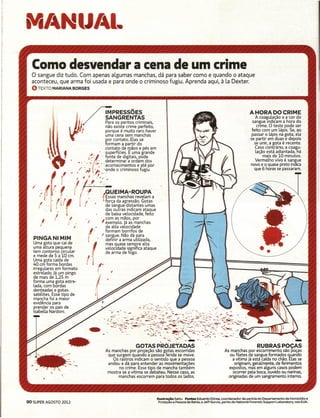 M/4 IlJ/41.
  Como desvendar a cena de um crime
  o sangue diz tudo. Com apenas algumas manchas, dá para saber como e quando o ataque
  aconteceu, que arma foi usada e para onde o criminoso fugiu. Aprenda aqui, à la Dexter.
  O TEXTO     MARIANA BORGES




                                                    MPRESSÕES                                                                                                                        A HORA DO CRIME
                                               /]        SANGRENTAS                                                                                                                       A coagulação e a cor do
                                           '        Para os peritos criminais,                                                                                                         sangue indicam a hora do
                                                    não existe crime perfeito,                                                                                                             crime. O teste pode ser
                                    ~~ !             porque é muito raro haver                                                                                                         feito com um lápis. Se, ao
                                   ..                uma cena sem manchas                                                                                                              passar o lápis na gota, ela
                                                    por contato. Elas se                                                                                                            . se partir em duas e depois
                                                    formam a partir do                                                                                                                   se unir, a gota é recente.
                                                    contato de mãos e pés em                                                                                                             Caso contrário, a coagu-
                                                    .superfícies. E uma grande                                                                                                            lação está adiantada,l1á
                                            /~~"  . fonte de digitais, pode                                                                                                                    mais de 10 minutos.
                                      , .:;      . determinar a ordem dos                                                                                                                 Vermelho vivo é sangue
                                           •    :   acontecimentos
                                                    •       •   "   '  e até por
                                                                         Ô
                                                                                                                                                                                      novo e o quase preto indica
                                       ,/,;                     I!,
                                                   'onde o criminoso fugiu.                                                                                                              que 6 horas se passaram.

                                       I       ,            I . /.,          ,
                   (               I
  I    .
      " {I

      !
           I (,
                (I   I.r
                       .
                                   I                    .,
                                                        .
                                                            .f.'.
                                                                    . ~UEIMA-ROUPA
                                                                         • Essas manchas revelam a
                                                                           força da agressão. Gotas
                                                                           de sangue distantes umas
                                                                           das outras indicam ataque
                                                                           de baixa velocidade, feito
                                                                                                                                                              li/"
                                                                                                                                                                        .........

                                                                                                                                                                                                                   "J
               I               I                                        . com as mãos, por
      I                    J                            /               I exemplo. Já as manchas
                                                                           de alta velocidade
                                                                           formam borrifos de
                                                                        I sangue. Não dá para
   PINGANIMIM                                                              definir a arma utilizada,                                                             -,                                                      .........
    Uma gota que cai de                                                    mas quase sempre alta                                                                  ...............                                      . .
    uma altura pequena                                                     velocidade significa ataque
    tem contorno circular
    e mede de 5 a 10 em.
                                                                           de arma de fogo.
                                                                                                                                                                                    <,

                                                                                                                                                                                               •       .   .
                                                                                                                                                                                                               .   .

    Uma gota caída de
    40 cm forma bordas
    irregulares em formato
    estrelado. Já um pingo
    de mais de 1,25 m
    forma uma gota estre-
    lada, com bordas
    denteadas e gotas-
    satélites. Esse tipo de
    mancha foi a maior
  . evidência para
    prender os pais de
    Isabella Nardoni.



                                                                             :;~·;{:~;S~~~~~;i1~
                                                                                          ~,---.."
                                                                                            GOTASP~ÕjETADAS                                                                              RUBRASPOCAS
                                                                             As manchas por projeção são gotas escorridas                               As manchas por escorrimento são poças
                                                                              que surgem quando a pessoa ferida se move.                                   ou filetes de sangue formados quando
                                                                                 Os rastros indicam o sentido que a pessoa                                  a vítima já está caída no chão. Elas se
                                                                              andou e dá para entender as movimentações                                       originam, geralmente, de ferimentos
                                                                                    no crime. Esse tipo de mancha também                                  expostos, mas em alguns casos podem
                                                                              mostra se a vítima se debateu. Nesse casol as                                  ocorrer pela boca, ouvido ou narinas,
                                                                                    manchas escorrem para todos os lados.                                 originadas de um sangramento interno.




                                                                                                         lIustracão    Sattu Fontes Eduardo Dórea, coordenador de perícia do Departamento         de Homicídio e
90 SUPER AGOSTO 2012                                                                                       Proteção   a Pessoa da Bahia, e Jeff Gurvis, perito do National Forensic Support Laboratory, nos EUA.
 