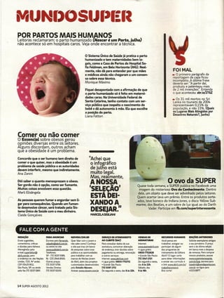 -
                                                                                                  -
                                                                                                  •
    ~2~s          ~~~!2~  !:'t~~~m~i~~~at!g~um              Parto, julho)
    não acontece só em hospitais caros. Veja onde encontrar a técnica.

                                                                     o Sistema Único de Saúde já pratica o parto
                                                                     humanizado e tem maternidades bem le-
                                                                     gais, como a Casa de Partos do Hospital S0-
                                                                     fia Feldman, em Belo Horizonte (AAG). Real-
                                                                     mente, não dá para entender por que mães                                              FOI MAL
                                                                     e médicos ainda não chegaram a um consen-                                             _ o primeiro  parágrafo da
                                                                     so sobre essa técnica.                                                                reportagem de capa ficou
                                                                                                                                                           incompleto. A última frase
                                                                     Monique Máximo                                                                        deveria ser: "A partir daí,
                                                                                                                                                           produziu e patenteou mais
                                                                     Fiquei desapontada com a afirmação de que                                             de 2 mil invenções". Entenda
                                                                     o parto humanizado só é feito em materni-                                             o que aconteceu: abr.io/2TGZ
                                                                     dades caras. Na Universidade Federal de                                               _ Os 31 mil mortos no Sri
                                                                     Santa Catarina, tenho contato com um ser-                                             lanka no tsunami de 2004
                                                                     viço púbUco que respeita o nascimento do                                              representavam 0,15% da
                                                                     bebê e dá autonomia à mãe. Ela que escolhe                                            população, e não 15%. (Quais
                                                                     a posição do parto.                                                                   os Lugares Mais Atingidos por
                                                                                                                                                           Desastres Naturais?, junho)
                                                                     Liana Fattori




    Comer ou não comer
    o Essencial  sobre obesos gerou
    opiniões diversas entre os reitores.
    Alguns discordam, outros acham
    que a obesidade é um problema.
    Concordo que o ser humano tem direito de                             "Achei que
    comer o que quiser, mas a obesidade é um                              o infográfico
    problema de saúde púbUca e as autoridades
    devem interferir, mesmo que indiretamente.                            de juLtlo está
    Ana Zanini                                                            muito Legal.
                                                                          Mas, reaLmente,
    Dói saber o quanto menosprezam o obeso.
    Ser gordo não é opção, como ser fumante.
                                                                         A NOSSA                                                                      o OVO da SUPER
                                                                                                                          Quase toda semana, a SUPER publica no Facebook uma
    Muitas coisas envolvem essa questão.                                 IsEL~ÇÃOJ                                         imagem do misterioso Ovo do Conhecimento. Dentro
    Marli Elisângela .                                                                                                    dele, um objeto que deve ser adivinhado pelos leitores.
                                                                          ESTA DEI-
r   As pessoas querem fumar e engordar sem U-
    gar para consequências. Quando um fuman-                              XANDOA
                                                                                                                         Quem acertar leva um prêmio. Entre os produtos sorte-
                                                                                                                          ados, teve boneco do Indiana Ienes, o disco YeL/ow Sub-
                                                                                                                         marine, dos 8eatles, e um sabre de luz iguaLao do Darth
    te desenvolve câncer, será tratado pelo Sis-
    tema Único de Saúde com o meu dinheiro.                               DESEJAR."                                               Vader. Participe em fb.com/superinteressante.

    Cleide Gonçalves                                                      MARCEl.ASlSlUANI



      FALE COM A GENTE
    REDAÇÃO                    PAlIA ANUNCIAR          NJOVEM.COM.8R                 SERVIÇO DE ATENDIMENTO               VENDAS DE             RECURSOS HUMANOS           EDIÇÕES AtiruHoRES
    Envie sugestões,           Escreva para femando.   Quer falar com o jovem e      AO CLIEIfTE (SAc)                    ASSINATURAS           Você pensa em              Solicite exemplares antigos
    comentários, criticas      sabadin@abriLcom.br     não sabe como? Conheça        Para consultar dados da sua          Internet              trabalhar, estagiar ou     a seu jornaleiro. O preço
    e dúvidas para Adriana     ou entre no site        o site que traz um banco      assinatura, comunicar alteração      www.assineabrilcom    participar de algum        será o da última edição
    Meneghe[o pelo             www.pubUabril.com.br.   de pesquisas sobre esse       de endereço, tirar dúvidas sobre     • Ugue grátis:        dos programas de           em banca mais a despesa
    e-mail superleitor@        Telefones:              público e as oportunidades    pagamento ou entrega, renovação      0800-7752828          treinamento da Editora     de remessa. Para comprar
    abriLcom.br para           SP - (11)3037-5189,     para trabalhar com as         e outros serviços:                   • Grande São Paulo:   Abril? O lugar certo       nossos produtos, acesse
    o endereço avodas Nações   RJ- (21) 2546-8100.     marcas do Núcleo Jovem        Internet www.qbrilsac.com            (11) 331.!7-2121      para obter informações     www.superinteressante.
    Unidas, 7221, 140 andar,   Outras praças:          da Abrll, além dos projetos   • ligue grátis: 0800-7752T12         De segunda a sexta,   e enviar seu currículo é   ~             escreva para
    CEP 05425-902,             (11)3037-5759.          customizados desenvolvidos    • Grande São Paulo:                  das 8 às22h.          o línk www.abrilcom.br/    lojaabril@Vendaoontocom.
    São Paulo, SP; ou ainda    Vendas Diretas:         pelo Estúdio NJovem.          (11) 5087-2112                       Sábado, das           trabalheconosco.           com.br ou ligue para
    pelo fax (11)3037-5891.    (11)3037·5000.          Acesse: www.njovemcom.hr      De segunda a sexta, das 8 às 22h.    9àsl6h.               Boa sorte'                 4003-88n.




    14 SUPER AGOSTO 2012
 