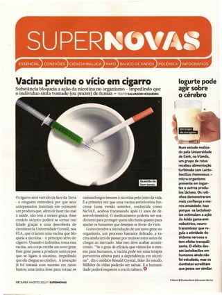 CONEXÕES




Vacina previne o vício em cigarro
                                                      ••           BANCO     DE DADOS       ••

                                                                                                          Iogurte pode
Substância bloqueia a ação da nicotina no organismo - impedindo que                                       agir sobre
o indivíduo sinta vontade (ou prazer) de fumar. - TEXTO SALVADOR NOGUEIRA
                                                                                                          o cérebro

                                                                                                                                    2.




                                                                                                          Num estudo reaUza-
                                                                                                          do pela Universidade
                                                                                                          de Cork, na Irlanda,
                                                                                                          um grupo de ratos
                                                                                                          recebeu aUmentação
                                                                                                          turbinada com Lacto-
                                                                                                          baciLLusrhamnosus -
                                                                                                          micro-organismo
                                                                                                          presente em iogur-
                                                                                                          tes e outros produ-
                                                                                                          tos lácteos. Os rati-
 O cigarro será varrido da face da Terra   camundongos imunes à nicotina pelo resto da vida.              nhos demonstraram
- e ninguém entenderá por que seus         É a primeira vez que uma vacina antinicotina fun-              mais confiança e me-
 antepassados insistiam em consumir        ciona (uma versão anterior, conhecida como                     nos ansiedade. Isso
um produto que, além de fazer tão mal      NicVAX, acabou fracassando após 11 anos de de-                 porque os lactobaci-
 à saúde, não tem a menor graça. Esse      senvolvimento). O medicamento poderia ser usa-                 los estimulam a ação
 cenário utópico poderá se tornar rea-     do tanto para proteger quem não fuma quanto para               do ácido gama-ami-
lidade graças a uma descoberta de          ajudar os fumantes que desejam se livrar do vício.             nobutírico, neuro-
 cientistas da Universidade Cometi, nos      Como envolve a introdução de um novo gene no                 transmissor que re-
EUA, que criaram uma vacina que blo-       organismo, um processo bastante delicado, a va-                gula a atividade do
 queia a nicotina - o princípio ativo do   cina ainda terá de passar por muitos testes antes de           sistema nervoso e
 cigarro. Quando o indivíduo toma essa     chegar ao mercado. Mas isso deve acabar aconte-                tem efeito tranquiU-
vacina, seu corpo recebe um novo gene.     cendo. "Se o grau de eficácia que vimos for o mes-             zante. O efeito des-
Esse gene passa a produzir anticorpos      mo para humanos, a vacina pode ser uma terapia                 ses lactobacilos em
 que se ligam à nicotina, impedindo        preventiva efetiva para a dependência em nicoti-               humanos ainda não
 que ela chegue ao cérebro. A invenção     na", diz o médico Ronald Crystal, líder do estudo.             foi estudado, mas os
já foi testada com sucesso em ratos:       Milhões de vidas poderão ser salvas. E a humani-               cientistas acreditam
 bastou uma única dose para tornar os      dade poderá esquecer a era do tabaco. O                        que possa ser similar.


                                                                                                  1 iStock 2 ShutterStock   3 Evandro Bertol
18 SUPER AGOSTO 2012-   SUPERNOVAS
 