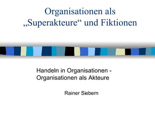 Organisationen als „Superakteure“ und Fiktionen Handeln in Organisationen -  Organisationen als Akteure Rainer Siebern 