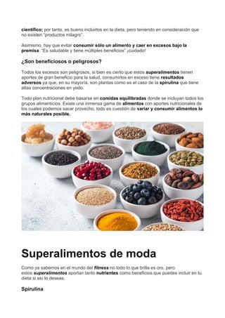 científico; por tanto, es bueno incluirlos en la dieta, pero teniendo en consideración que
no existen “productos milagro”.
Asimismo, hay que evitar consumir sólo un alimento y caer en excesos bajo la
premisa: “Es saludable y tiene múltiples beneficios” ¡cuidado!
¿Son beneficiosos o peligrosos?
Todos los excesos son peligrosos, si bien es cierto que estos superalimentos tienen
aportes de gran beneficio para la salud, consumirlos en exceso tiene resultados
adversos ya que, en su mayoría, son plantas como es el caso de la spirulina que tiene
altas concentraciones en yodo.
Todo plan nutricional debe basarse en comidas equilibradas donde se incluyan todos los
grupos alimenticios. Existe una inmensa gama de alimentos con aportes nutricionales de
los cuales podemos sacar provecho, todo es cuestión de variar y consumir alimentos lo
más naturales posible.
Superalimentos de moda
Como ya sabemos en el mundo del fitness no todo lo que brilla es oro, pero
estos superalimentos aportan tanto nutrientes como beneficios que puedes incluir en tu
dieta si así lo deseas.
Spirulina
 
