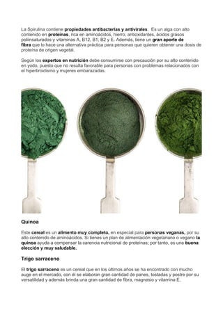 La Spirulina contiene propiedades antibacterias y antivirales. Es un alga con alto
contenido en proteínas, rica en aminoácidos, hierro, antioxidantes, ácidos grasos
poliinsaturados y vitaminas A, B12, B1, B2 y E. Además, tiene un gran aporte de
fibra que lo hace una alternativa práctica para personas que quieren obtener una dosis de
proteína de origen vegetal.
Según los expertos en nutrición debe consumirse con precaución por su alto contenido
en yodo, puesto que no resulta favorable para personas con problemas relacionados con
el hipertiroidismo y mujeres embarazadas.
Quinoa
Este cereal es un alimento muy completo, en especial para personas veganas, por su
alto contenido de aminoácidos. Si tienes un plan de alimentación vegetariano o vegano la
quínoa ayuda a compensar la carencia nutricional de proteínas; por tanto, es una buena
elección y muy saludable.
Trigo sarraceno
El trigo sarraceno es un cereal que en los últimos años se ha encontrado con mucho
auge en el mercado, con él se elaboran gran cantidad de panes, tostadas y postre por su
versatilidad y además brinda una gran cantidad de fibra, magnesio y vitamina E.
 