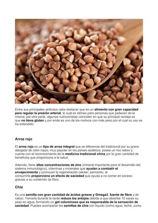 Entre sus principales atributos cabe destacar que es un alimento con gran capacidad
para regular la presión arterial, lo cual es idóneo para personas que padecen de la
misma; por otra parte, algunos nutricionistas coinciden en que su principal ventaja es
que no tiene gluten y por ende es uno de los motivos con más peso por el cual su uso se
ha extendido.
Arroz rojo
El arroz rojo es un tipo de arroz integral que se diferencia del tradicional por su grano
alargado de color rojizo, muy popular en los países asiáticos, posee un rico sabor y
cuenta con el reconocimiento de la medicina tradicional china por la gran cantidad de
beneficios que proporciona a la salud.
Además, tiene altas concentraciones de zinc (mineral importante para el desarrollo del
sistema inmunológico), vitaminas y minerales que ayudan a combatir el
envejecimiento y promover la regeneración celular; asimismo, al
consumirla proporciona un efecto de saciedad que ayuda a no comer en exceso
gracias a su contenido de fibra.
Chía
Es una semilla con gran cantidad de ácidos grasos y Omega3, fuente de fibra y de
calcio. Tomarla durante la tarde reduce los antojos debido a que absorbe 10 veces su
peso en agua, formando un gel voluminoso que es responsable de la sensación de
saciedad. Puedes acompañar las semillas de chía con líquido (como agua, leche, zumo
 