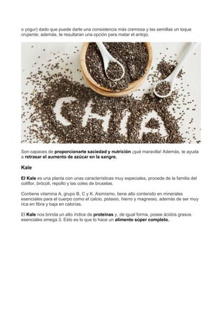 o yogur) dado que puede darle una consistencia más cremosa y las semillas un toque
crujiente; además, te resultaran una opción para matar el antojo.
Son capaces de proporcionarte saciedad y nutrición ¡qué maravilla! Además, te ayuda
a retrasar el aumento de azúcar en la sangre.
Kale
El Kale es una planta con unas características muy especiales, procede de la familia del
coliflor, brócoli, repollo y las coles de bruselas.
Contiene vitamina A, grupo B, C y K. Asimismo, tiene alto contenido en minerales
esenciales para el cuerpo como el calcio, potasio, hierro y magnesio, además de ser muy
rica en fibra y baja en calorías.
El Kale nos brinda un alto índice de proteínas y, de igual forma, posee ácidos grasos
esenciales omega 3. Esto es lo que lo hace un alimento súper completo.
 