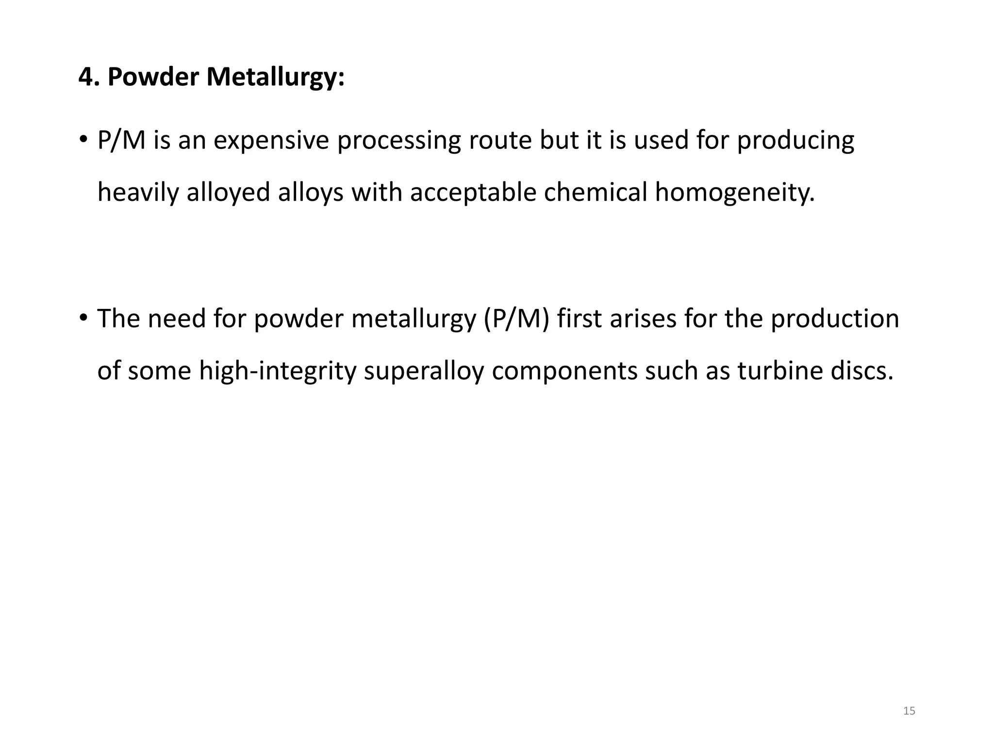 4. Powder Metallurgy:
• P/M is an expensive processing route but it is used for producing
heavily alloyed alloys with acceptable chemical homogeneity.
• The need for powder metallurgy (P/M) first arises for the production
of some high-integrity superalloy components such as turbine discs.
15
 