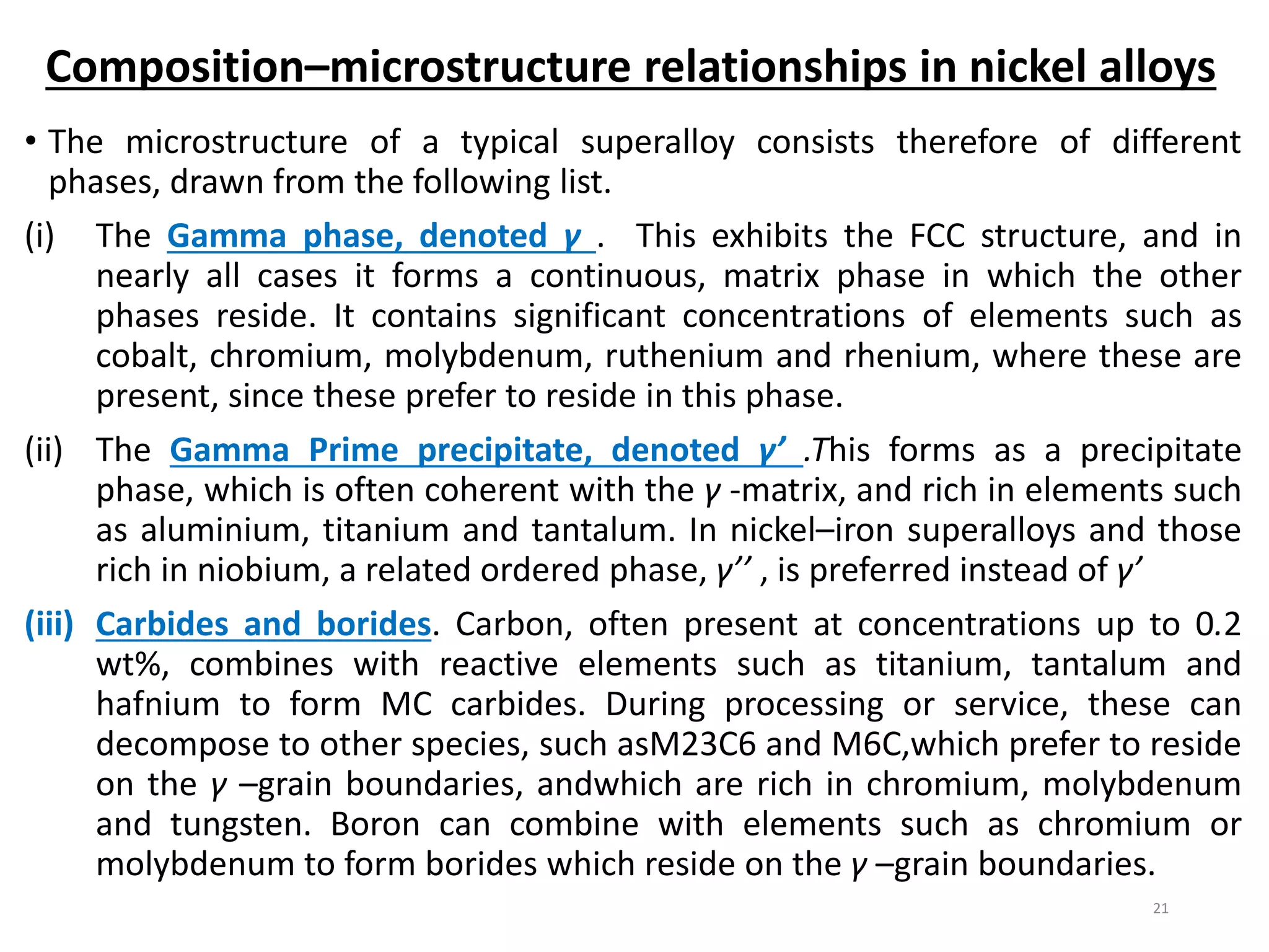 • The microstructure of a typical superalloy consists therefore of different
phases, drawn from the following list.
(i) The Gamma phase, denoted γ . This exhibits the FCC structure, and in
nearly all cases it forms a continuous, matrix phase in which the other
phases reside. It contains significant concentrations of elements such as
cobalt, chromium, molybdenum, ruthenium and rhenium, where these are
present, since these prefer to reside in this phase.
(ii) The Gamma Prime precipitate, denoted γ’ .This forms as a precipitate
phase, which is often coherent with the γ -matrix, and rich in elements such
as aluminium, titanium and tantalum. In nickel–iron superalloys and those
rich in niobium, a related ordered phase, γ’’ , is preferred instead of γ’
(iii) Carbides and borides. Carbon, often present at concentrations up to 0.2
wt%, combines with reactive elements such as titanium, tantalum and
hafnium to form MC carbides. During processing or service, these can
decompose to other species, such asM23C6 and M6C,which prefer to reside
on the γ –grain boundaries, andwhich are rich in chromium, molybdenum
and tungsten. Boron can combine with elements such as chromium or
molybdenum to form borides which reside on the γ –grain boundaries.
21
Composition–microstructure relationships in nickel alloys
 