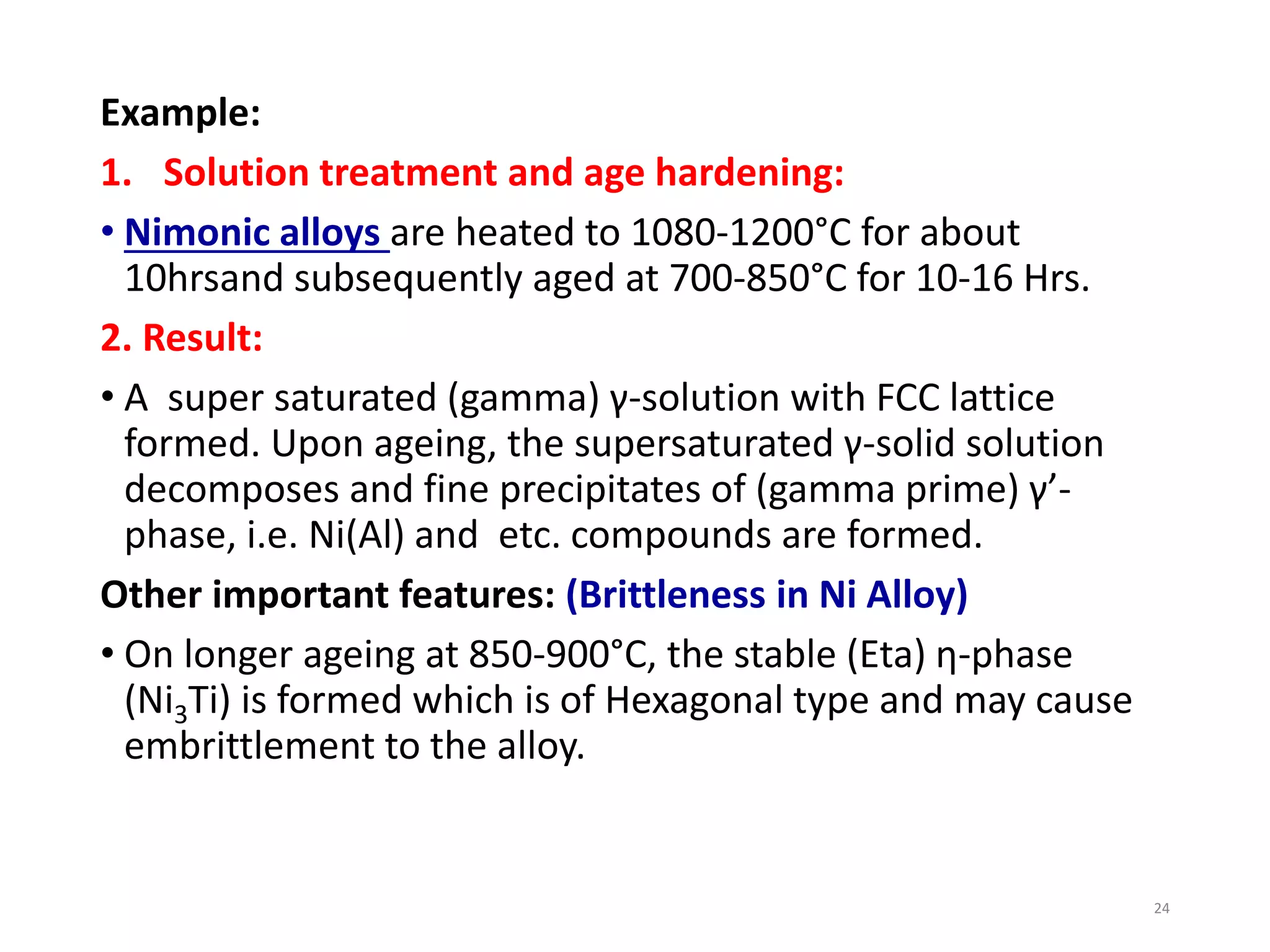 Example:
1. Solution treatment and age hardening:
• Nimonic alloys are heated to 1080-1200°C for about
10hrsand subsequently aged at 700-850°C for 10-16 Hrs.
2. Result:
• A super saturated (gamma) γ-solution with FCC lattice
formed. Upon ageing, the supersaturated γ-solid solution
decomposes and fine precipitates of (gamma prime) γ’-
phase, i.e. Ni(Al) and etc. compounds are formed.
Other important features: (Brittleness in Ni Alloy)
• On longer ageing at 850-900°C, the stable (Eta) η-phase
(Ni3Ti) is formed which is of Hexagonal type and may cause
embrittlement to the alloy.
24
 