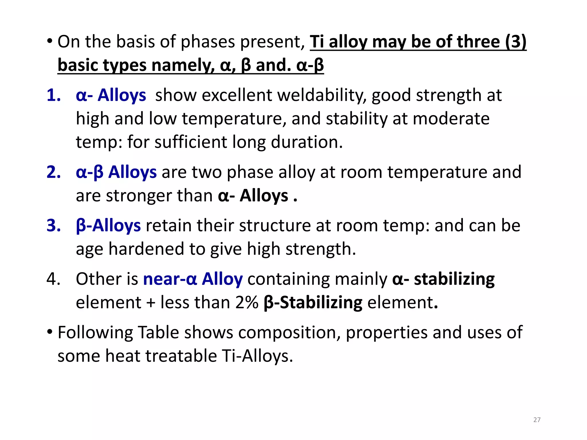• On the basis of phases present, Ti alloy may be of three (3)
basic types namely, α, β and. α-β
1. α- Alloys show excellent weldability, good strength at
high and low temperature, and stability at moderate
temp: for sufficient long duration.
2. α-β Alloys are two phase alloy at room temperature and
are stronger than α- Alloys .
3. β-Alloys retain their structure at room temp: and can be
age hardened to give high strength.
4. Other is near-α Alloy containing mainly α- stabilizing
element + less than 2% β-Stabilizing element.
• Following Table shows composition, properties and uses of
some heat treatable Ti-Alloys.
27
 