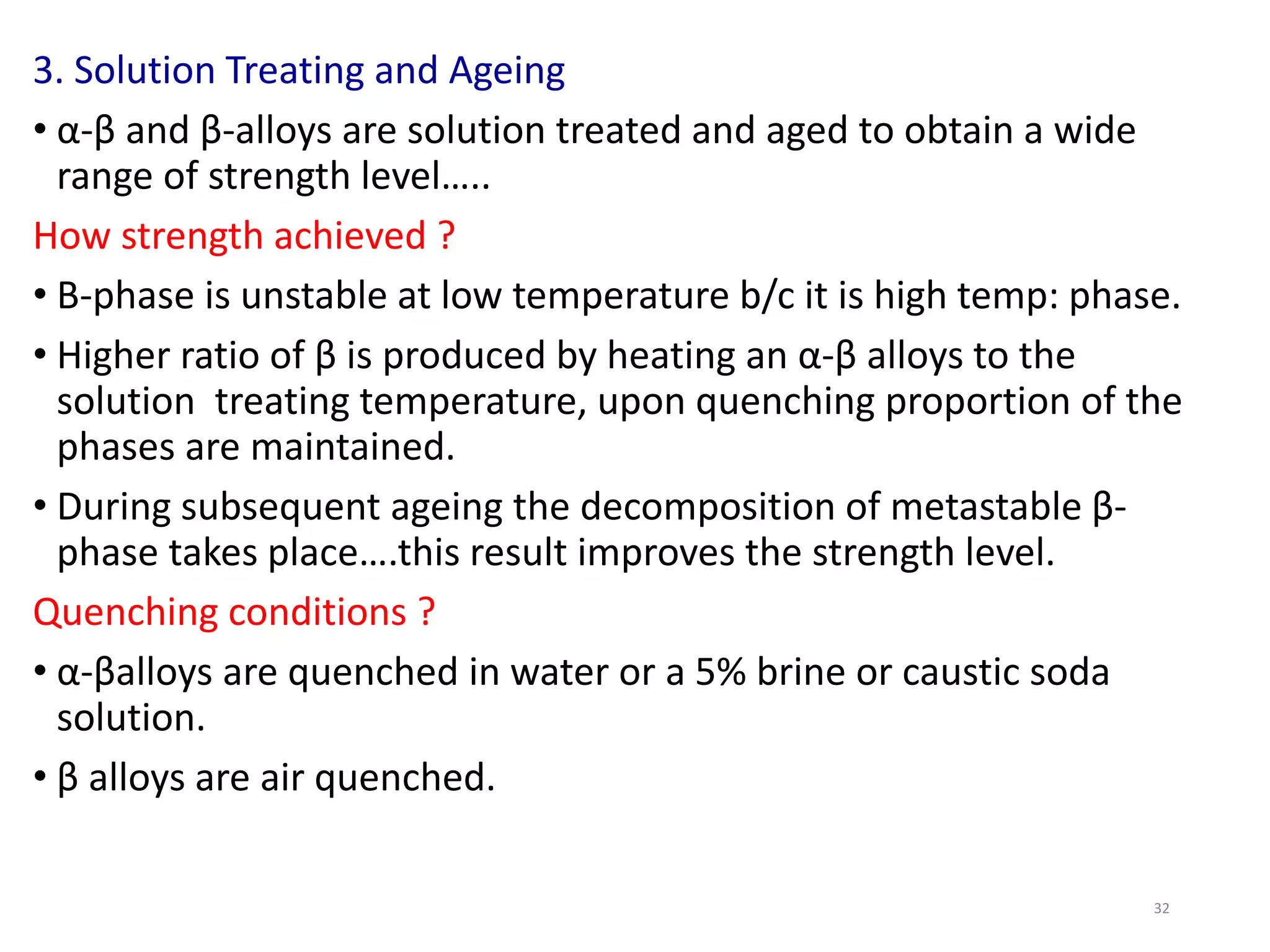 32
3. Solution Treating and Ageing
• α-β and β-alloys are solution treated and aged to obtain a wide
range of strength level…..
How strength achieved ?
• Β-phase is unstable at low temperature b/c it is high temp: phase.
• Higher ratio of β is produced by heating an α-β alloys to the
solution treating temperature, upon quenching proportion of the
phases are maintained.
• During subsequent ageing the decomposition of metastable β-
phase takes place….this result improves the strength level.
Quenching conditions ?
• α-βalloys are quenched in water or a 5% brine or caustic soda
solution.
• β alloys are air quenched.
 