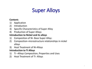 Super Alloys
Content:
1) Application
2) Introduction
3) Specific Characteristics of Super Alloy
4) Production of Super Alloys
Introduction to Nickel and its alloys
1) Composition of Ni- Base Super Alloy:
2) Composition–microstructure relationships in nickel
alloys
3) Heat Treatment of Ni-Alloys
Introduction to Ti Alloys
1) Ti –Alloys Composition, Properties and Uses
2) Heat Treatment of Ti- Alloys
1
 