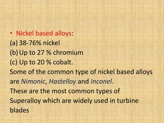 • Nickel based alloys:
(a) 38-76% nickel
(b) Up to 27 % chromium
(c) Up to 20 % cobalt.
Some of the common type of nickel based alloys
are Nimonic, Hastelloy and Inconel.
These are the most common types of
Superalloy which are widely used in turbine
blades
 
