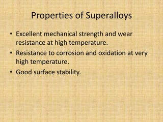 Properties of Superalloys
• Excellent mechanical strength and wear
  resistance at high temperature.
• Resistance to corrosion and oxidation at very
  high temperature.
• Good surface stability.
 
