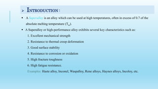  INTRODUCTION :
 A Superalloy is an alloy which can be used at high temperatures, often in excess of 0.7 of the
absolute melting temperature (Tm).
 A Superalloy or high-performance alloy exhibits several key characteristics such as:
1. Excellent mechanical strength
2. Resistance to thermal creep deformation
3. Good surface stability
4. Resistance to corrosion or oxidation
5. High fracture toughness
6. High fatigue resistance.
Examples: Haste alloy, Inconel, Waspalloy, Rene alloys, Haynes alloys, Incoloy, etc.
 