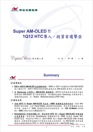 Super AM-OLED !!
     1Q12 HTC導入，投資首選擎亞




                           1




                        Summary

 產業現況
 3Q11~4Q12 AM-OLED 產能擴張階段：SMD 於 2Q11 陸續將其 5.5G AM-OLED
  投入量產行列，3Q11~4Q12 階段性擴充產能宣告 AM-OLED 產業步入高成長期
 非 Samsung 品牌導入 AM-OLED 轉趨熱絡：2010年受限產能因素使得手機品
  牌業者對 AM-OLED 導入持保留態度，然而觀察近期非 Samsung 品牌業者導入
  意願有提高現象，如：Nokia、Motorola及Sony (PSP Vita)
 預見未來
 迎接 2012 年 Super AM-OLED 高成長，SMD 週邊衛星產業受惠高：面對 AM-
  OLED 潛在商機，台系 Panel Maker 發展腳步較為緩慢，對台系供應鏈產生效益
  有所限，相較之下 SMD 週邊衛星業者受惠程度高，如：DS Hi-Metal (077360
  KS)、UDC (PANL US)以及擎亞(8096.TT)

 Smartphone 高規格硬體之爭，擎亞將因 HTC 導入 Super AM-OLED 因應為最
  大受惠業者：面對高階 Smartphone 硬體規格以及 SMD 放寬對 Super AM-
  OLED 態度，群益評估 HTC 於 2012 MWC 展示 Super AM-OLED Ville 新機種
  機會高，代理業者擎亞(8096.TT)可望為台系最大受惠業者，為 AM-OLED 投資首選
  個股且建議持續留意 HTC 於 1H12 新機種進展及導入 AM-OLED 態度
                           2
 