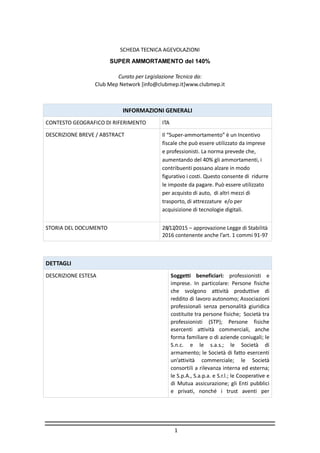 1
SCHEDA TECNICA AGEVOLAZIONI
SUPER AMMORTAMENTO del 140%
Curato per Legislazione Tecnica da:
Club Mep Network [info@clubmep.it]www.clubmep.it
INFORMAZIONI GENERALI
CONTESTO GEOGRAFICO DI RIFERIMENTO ITA
DESCRIZIONE BREVE / ABSTRACT Il “Super-ammortamento” è un Incentivo
fiscale che può essere utilizzato da imprese
e professionisti. La norma prevede che,
aumentando del 40% gli ammortamenti, i
contribuenti possano alzare in modo
figurativo i costi. Questo consente di ridurre
le imposte da pagare. Può essere utilizzato
per acquisto di auto, di altri mezzi di
trasporto, di attrezzature e/o per
acquisizione di tecnologie digitali.
STORIA DEL DOCUMENTO 28/12/2015 – approvazione Legge di Stabilità
2016 contenente anche l’art. 1 commi 91-97
DETTAGLI
DESCRIZIONE ESTESA Soggetti beneficiari: professionisti e
imprese. In particolare: Persone fisiche
che svolgono attività produttive di
reddito di lavoro autonomo; Associazioni
professionali senza personalità giuridica
costituite tra persone fisiche; Società tra
professionisti (STP); Persone fisiche
esercenti attività commerciali, anche
forma familiare o di aziende coniugali; le
S.n.c. e le s.a.s.; le Società di
armamento; le Società di fatto esercenti
un’attività commerciale; le Società
consortili a rilevanza interna ed esterna;
le S.p.A., S.a.p.a. e S.r.l.; le Cooperative e
di Mutua assicurazione; gli Enti pubblici
e privati, nonché i trust aventi per
 