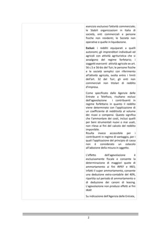 2
esercizio esclusivo l’attività commerciale;
le Stabili organizzazioni in Italia di
società, enti commerciali e persone
fisiche non residenti; le Società non
operative e quelle in liquidazione.
Esclusi: i redditi equiparati a quelli
autonomi; gli imprenditori individuali ed
agricoli con attività agrituristica che si
avvalgono del regime forfetario; i
soggetti esercenti attività agricole ex art.
56 c.5 e 56-bis del Tuir; le persone fisiche
e le società semplici con riferimento
all’attività agricola, svolta entro i limiti
dell’art. 32 del Tuir; gli enti non
commerciali non titolari di reddito
d’impresa.
Come specificato dalle Agenzie delle
Entrate a Telefisco, risultano esclusi
dell'agevolazione i contribuenti in
regime forfettario in quanto il reddito
viene determinato con l'applicazione di
un coefficiente di redditività al volume
dei ricavi o compensi. Questo significa
che l'ammontare dei costi, inclusi quelli
per beni strumentali nuovi o mai usati,
non rileva ai fini del calcolo del reddito
imponibile.
Risulta invece accessibile per i
contribuenti in regime di vantaggio, per i
quali l'applicazione del principio di cassa
non è considerato un ostacolo
all'adozione della misura in oggetto.
L'effetto dell'agevolazione è
esclusivamente fiscale e consente la
determinazione di maggiori quote di
ammortamento ai fini IRPEF e IRES;
infatti il super ammortamento, consente
una deduzione extra-contabile del 40%,
ripartita sul periodo di ammortamento o
di deduzione dei canoni di leasing.
L'agevolazione non produce effetti ai fini
IRAP.
Su indicazione dell'Agenzia delle Entrate,
 