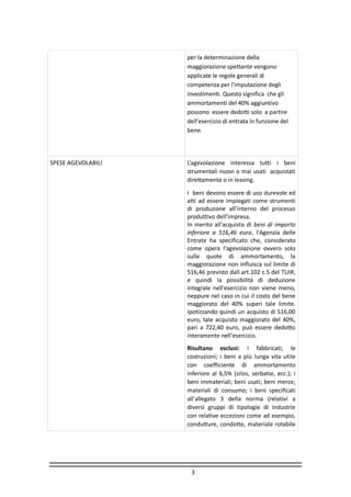 3
per la determinazione della
maggiorazione spettante vengono
applicate le regole generali di
competenza per l'imputazione degli
investimenti. Questo significa che gli
ammortamenti del 40% aggiuntivo
possono essere dedotti solo a partire
dell'esercizio di entrata in funzione del
bene.
SPESE AGEVOLABILI L’agevolazione interessa tutti i beni
strumentali nuovi o mai usati acquistati
direttamente o in leasing.
I beni devono essere di uso durevole ed
atti ad essere impiegati come strumenti
di produzione all’interno del processo
produttivo dell’impresa.
In merito all'acquisto di beni di importo
inferiore a 516,46 euro, l'Agenzia delle
Entrate ha specificato che, considerato
come opera l'agevolazione ovvero solo
sulle quote di ammortamento, la
maggiorazione non influisca sul limite di
516,46 previsto dall.art.102 c.5 del TUIR,
e quindi la possibilità di deduzione
integrale nell'esercizio non viene meno,
neppure nel caso in cui il costo del bene
maggiorato del 40% superi tale limite.
Ipotizzando quindi un acquisto di 516,00
euro, tale acquisto maggiorato del 40%,
pari a 722,40 euro, può essere dedotto
interamente nell'esercizio.
Risultano esclusi: i fabbricati; le
costruzioni; i beni a più lunga vita utile
con coefficiente di ammortamento
inferiore al 6,5% (silos, serbatoi, ecc.); i
beni immateriali; beni usati; beni merce;
materiali di consumo; i beni specificati
all'allegato 3 della norma (relativi a
diversi gruppi di tipologie di industrie
con relative eccezioni come ad esempio,
condutture, condotte, materiale rotabile
 