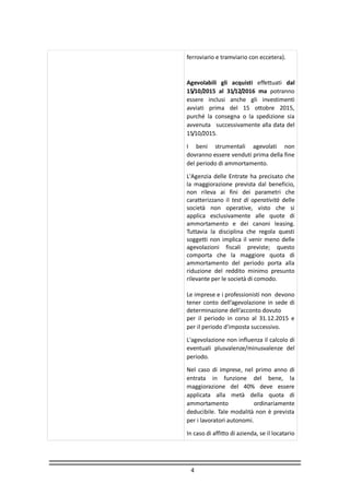 4
ferroviario e tramviario con eccetera).
Agevolabili gli acquisti effettuati dal
15/10/2015 al 31/12/2016 ma potranno
essere inclusi anche gli investimenti
avviati prima del 15 ottobre 2015,
purché la consegna o la spedizione sia
avvenuta successivamente alla data del
15/10/2015.
I beni strumentali agevolati non
dovranno essere venduti prima della fine
del periodo di ammortamento.
L'Agenzia delle Entrate ha precisato che
la maggiorazione prevista dal beneficio,
non rileva ai fini dei parametri che
caratterizzano il test di operatività delle
società non operative, visto che si
applica esclusivamente alle quote di
ammortamento e dei canoni leasing.
Tuttavia la disciplina che regola questi
soggetti non implica il venir meno delle
agevolazioni fiscali previste; questo
comporta che la maggiore quota di
ammortamento del periodo porta alla
riduzione del reddito minimo presunto
rilevante per le società di comodo.
Le imprese e i professionisti non devono
tener conto dell’agevolazione in sede di
determinazione dell’acconto dovuto
per il periodo in corso al 31.12.2015 e
per il periodo d’imposta successivo.
L'agevolazione non influenza il calcolo di
eventuali plusvalenze/minusvalenze del
periodo.
Nel caso di imprese, nel primo anno di
entrata in funzione del bene, la
maggiorazione del 40% deve essere
applicata alla metà della quota di
ammortamento ordinariamente
deducibile. Tale modalità non è prevista
per i lavoratori autonomi.
In caso di affitto di azienda, se il locatario
 