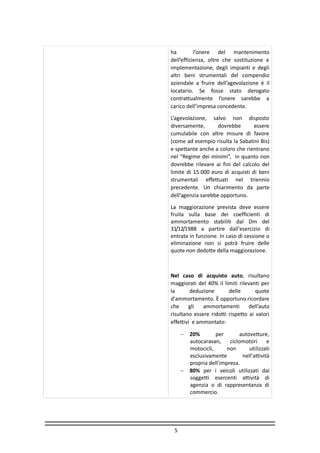 5
ha l’onere del mantenimento
dell’efficienza, oltre che sostituzione e
implementazione, degli impianti e degli
altri beni strumentali del compendio
aziendale a fruire dell’agevolazione è il
locatario. Se fosse stato derogato
contrattualmente l’onere sarebbe a
carico dell’impresa concedente.
L’agevolazione, salvo non disposto
diversamente, dovrebbe essere
cumulabile con altre misure di favore
(come ad esempio risulta la Sabatini Bis)
e spettante anche a coloro che rientrano
nel “Regime dei minimi”, in quanto non
dovrebbe rilevare ai fini del calcolo del
limite di 15.000 euro di acquisti di beni
strumentali effettuati nel triennio
precedente. Un chiarimento da parte
dell’agenzia sarebbe opportuno.
La maggiorazione prevista deve essere
fruita sulla base dei coefficienti di
ammortamento stabiliti dal Dm del
31/12/1988 a partire dall'esercizio di
entrata in funzione. In caso di cessione o
eliminazione non si potrà fruire delle
quote non dedotte della maggiorazione.
Nel caso di acquisto auto, risultano
maggiorati del 40% il limiti rilevanti per
la deduzione delle quote
d'ammortamento. È opportuno ricordare
che gli ammortamenti dell’auto
risultano essere ridotti rispetto ai valori
effettivi e ammontato:
 20% per autovetture,
autocaravan, ciclomotori e
motocicli, non utilizzati
esclusivamente nell'attività
propria dell'impresa.
 80% per i veicoli utilizzati dai
soggetti esercenti attività di
agenzia o di rappresentanza di
commercio.
 
