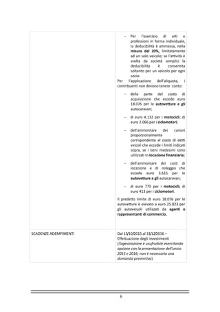 6
 Per l'esercizio di arti e
professioni in forma individuale,
la deducibilità è ammessa, nella
misura del 20%, limitatamente
ad un solo veicolo; se l'attività è
svolta da società semplici la
deducibilità è consentita
soltanto per un veicolo per ogni
socio.
Per l'applicazione dell'aliquota, i
contribuenti non devono tenere conto:
 della parte del costo di
acquisizione che eccede euro
18.076 per le autovetture e gli
autocaravan;
 di euro 4.132 per i motocicli; di
euro 2.066 per i ciclomotori;
 dell'ammontare dei canoni
proporzionalmente
corrispondente al costo di detti
veicoli che eccede i limiti indicati
sopra, se i beni medesimi sono
utilizzati in locazione finanziaria;
 dell'ammontare dei costi di
locazione e di noleggio che
eccede euro 3.615 per le
autovetture e gli autocaravan;
 di euro 775 per i motocicli; di
euro 413 per i ciclomotori.
Il predetto limite di euro 18.076 per le
autovetture è elevato a euro 25.823 per
gli autoveicoli utilizzati da agenti o
rappresentanti di commercio.
SCADENZE ADEMPIMENTI Dal 15/10/2015 al 31/12/2016 –
Effettuazione degli investimenti
(l’agevolazione è usufruibile esercitando
opzione con la presentazione dell’unico
2015 e 2016; non è necessaria una
domanda preventiva)
 