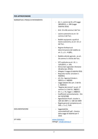 7
PER APPROFONDIRE
NORMATIVA E PRASSI DI RIFERIMENTO
 Art. 1, commi da 91 a 97 Legge
28/12/2015, n. 208 (Legge
Stabilità 2016)
 Artt. 53 e 86 comma 2 del Tuir
 Lavoro autonomo ex art. 53
comma 1 del Tuir;
 Redditi equiparati a quelli di
lavoro autonomo, ex art. 53 c.2
del Tuir;
 Regime forfetario di
determinazione del reddito ex
art. 5, c,1 L. 413/91;
 Reddito attività agricole , ex art.
56 comma 5 e 56-bis del Tuir;
 STP costituite ex art. 10 , L.
12/11/2011, n. 183;
 Elenco beni agevolati: Divisione
28 della tab. ATECO,
 Allegato 3 Legge di stabilità 2016
 Requisito novità (circolare n.
90/2001)
 cfr. Circ. Agenzia Entrate n.
5/2015 e n. 44/2009
 Legge Sabatini Bis (art. 2 del DL
n. 69/2013)
 “Regime dei minimi”, ex art. 27
comma 1 e 2 del D.L. 98/2011
 Art. 1, c. 91, legge n. 208/2015
 Coefficienti ammortamento - Dm
del 31/12/1988
 Agevolazioni fiscali circolari n.
25/E del 2007 e n. 53/E del 2009
 Regole generali competenza art.
109, c. 1 e 2, TUIR.
DOCUMENTAZIONE  leggestabilità-
commida91a97.pdf – Stralcio
della Legge di Stabilità per il
2016
SITI WEB www.clubmep.it
dettagli: info@clubmep.it
 