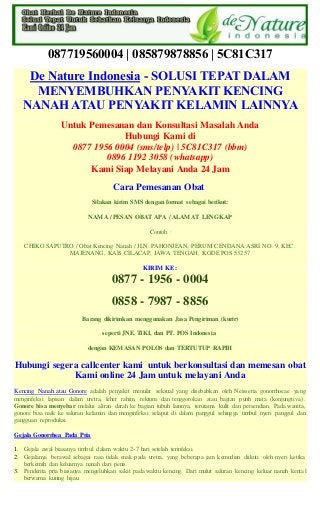 087719560004 | 085879878856 | 5C81C317
De Nature Indonesia - SOLUSI TEPAT DALAM
MENYEMBUHKAN PENYAKIT KENCING
NANAH ATAU PENYAKIT KELAMIN LAINNYA
Untuk Pemesanan dan Konsultasi Masalah Anda
Hubungi Kami di
0877 1956 0004 (sms/telp) | 5C81C317 (bbm)
0896 1192 3058 (whatsapp)
Kami Siap Melayani Anda 24 Jam
Cara Pemesanan Obat
Silakan kirim SMS dengan format sebagai berikut:
NAMA / PESAN OBAT APA / ALAMAT LENGKAP
Contoh :
CHIKO SAPUTRO / Obat Kencing Nanah / JLN. PAHONJEAN, PERUM CENDANA ASRI NO. 9, KEC.
MAJENANG, KAB. CILACAP, JAWA TENGAH, KODE POS 53257
KIRIM KE :
0877 - 1956 - 0004
0858 - 7987 - 8856
Barang dikirimkan menggunakan Jasa Pengiriman (kurir)
seperti JNE, TIKI, dan PT. POS Indonesia
dengan KEMASAN POLOS dan TERTUTUP RAPIH
Hubungi segera callcenter kami untuk berkonsultasi dan memesan obat
Kami online 24 Jam untuk melayani Anda
Kencing Nanah atau Gonore adalah penyakit menular seksual yang disebabkan oleh Neisseria gonorrhoeae yang
menginfeksi lapisan dalam uretra, leher rahim, rektum dan tenggorokan atau bagian putih mata (konjungtiva).
Gonore bisa menyebar melalui aliran darah ke bagian tubuh lainnya, terutama kulit dan persendian. Pada wanita,
gonore bisa naik ke saluran kelamin dan menginfeksi selaput di dalam panggul sehingga timbul nyeri panggul dan
gangguan reproduksi.
Gejala Gonorrhea Pada Pria
1. Gejala awal biasanya timbul dalam waktu 2-7 hari setelah terinfeksi.
2. Gejalanya berawal sebagai rasa tidak enak pada uretra, yang beberapa jam kemudian diikuti oleh nyeri ketika
berkemih dan keluarnya nanah dari penis.
3. Penderita pria biasanya mengeluhkan sakit pada waktu kencing. Dari mulut saluran kencing keluar nanah kental
berwarna kuning hijau.
 