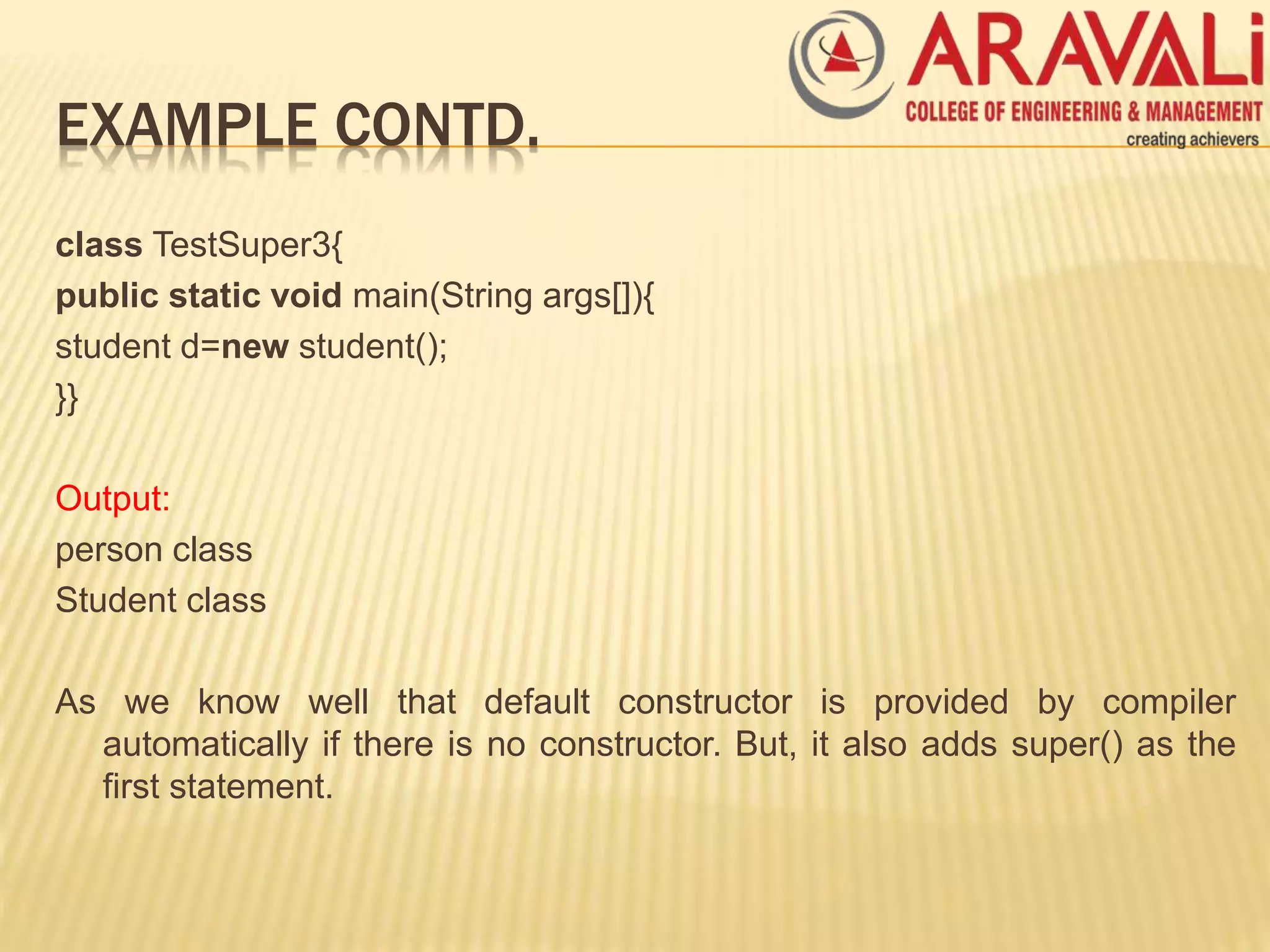 EXAMPLE CONTD.
class TestSuper3{
public static void main(String args[]){
student d=new student();
}}
Output:
person class
Student class
As we know well that default constructor is provided by compiler
automatically if there is no constructor. But, it also adds super() as the
first statement.
 