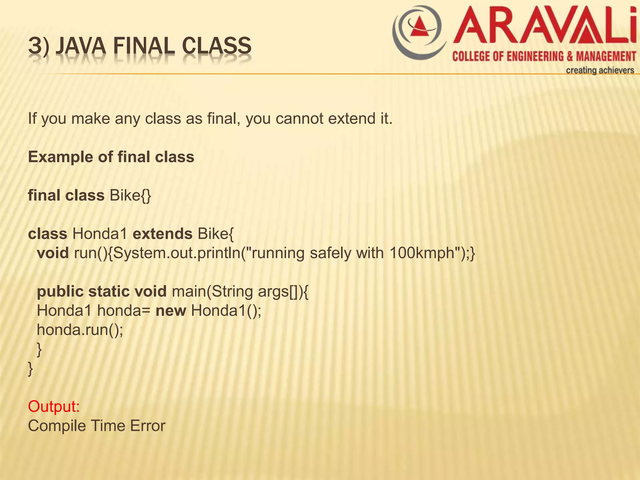 3) JAVA FINAL CLASS
If you make any class as final, you cannot extend it.
Example of final class
final class Bike{}
class Honda1 extends Bike{
void run(){System.out.println("running safely with 100kmph");}
public static void main(String args[]){
Honda1 honda= new Honda1();
honda.run();
}
}
Output:
Compile Time Error
 