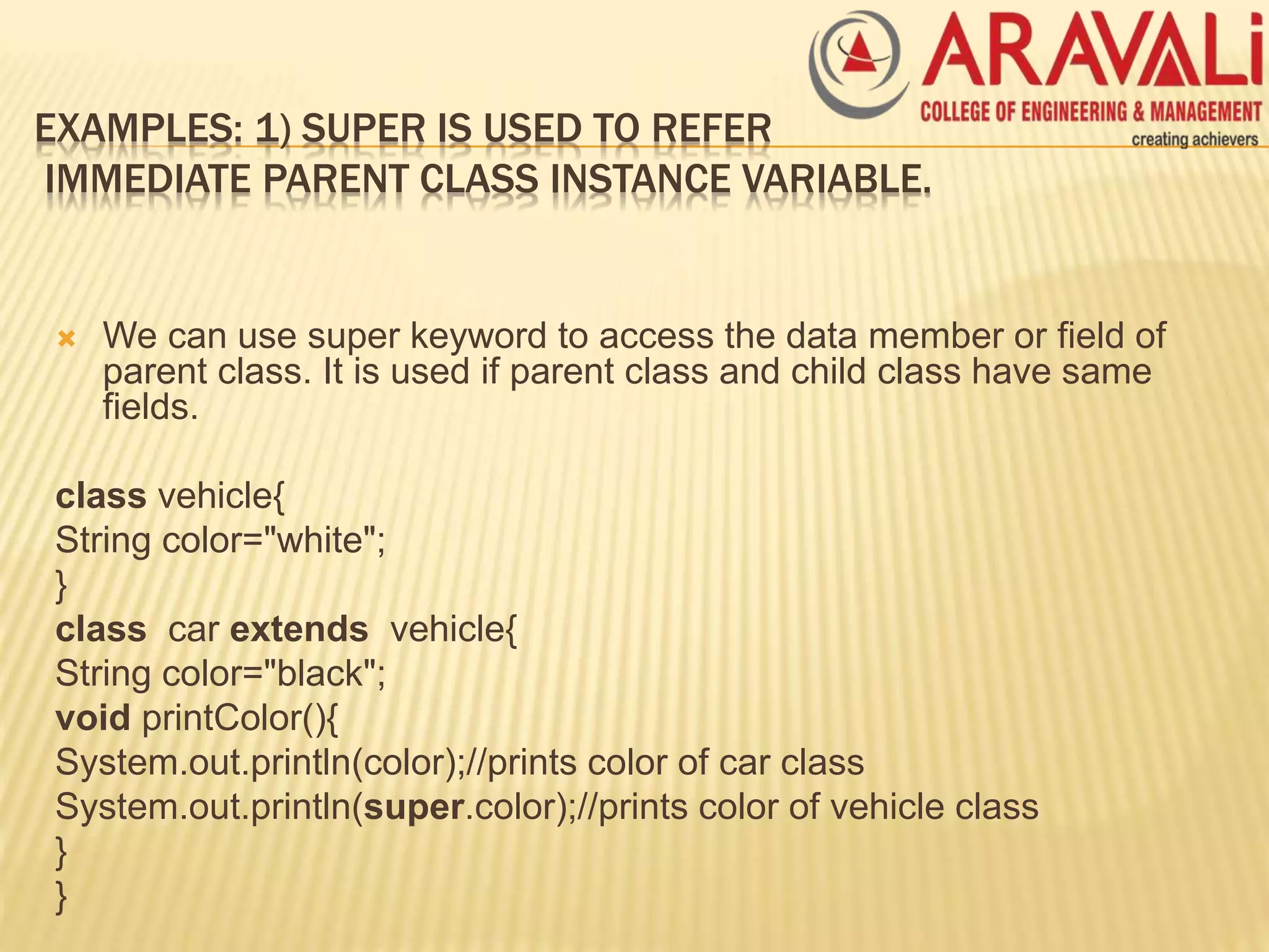 EXAMPLES: 1) SUPER IS USED TO REFER
IMMEDIATE PARENT CLASS INSTANCE VARIABLE.
 We can use super keyword to access the data member or field of
parent class. It is used if parent class and child class have same
fields.
class vehicle{
String color="white";
}
class car extends vehicle{
String color="black";
void printColor(){
System.out.println(color);//prints color of car class
System.out.println(super.color);//prints color of vehicle class
}
}
 