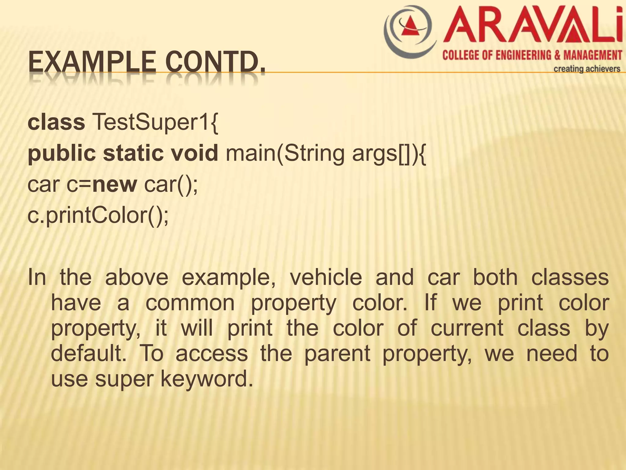 EXAMPLE CONTD.
class TestSuper1{
public static void main(String args[]){
car c=new car();
c.printColor();
In the above example, vehicle and car both classes
have a common property color. If we print color
property, it will print the color of current class by
default. To access the parent property, we need to
use super keyword.
 