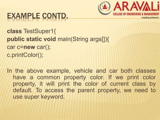 EXAMPLE CONTD.
class TestSuper1{
public static void main(String args[]){
car c=new car();
c.printColor();
In the above example, vehicle and car both classes
have a common property color. If we print color
property, it will print the color of current class by
default. To access the parent property, we need to
use super keyword.
 