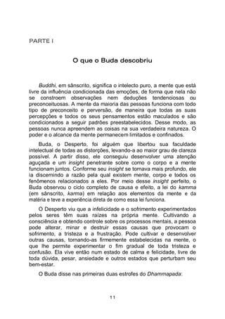 11
PARTE I
O que o Buda descobriu
Buddhi, em sânscrito, significa o intelecto puro, a mente que está
livre da influência condicionada das emoções, de forma que nela não
se constroem observações nem deduções tendenciosas ou
preconceituosas. A mente da maioria das pessoas funciona com todo
tipo de preconceito e perversão, de maneira que todas as suas
percepções e todos os seus pensamentos estão maculados e são
condicionados a seguir padrões preestabelecidos. Desse modo, as
pessoas nunca apreendem as coisas na sua verdadeira natureza. O
poder e o alcance da mente permanecem limitados e confinados.
Buda, o Desperto, foi alguém que libertou sua faculdade
intelectual de todas as distorções, levando-a ao maior grau de clareza
possível. A partir disso, ele conseguiu desenvolver uma atenção
aguçada e um insight penetrante sobre como o corpo e a mente
funcionam juntos. Conforme seu insight se tornava mais profundo, ele
ia discernindo a razão pela qual existem mente, corpo e todos os
fenômenos relacionados a eles. Por meio desse insight perfeito, o
Buda observou o ciclo completo de causa e efeito, a lei do kamma
(em sânscrito, karma) em relação aos elementos da mente e da
matéria e teve a experiência direta de como essa lei funciona.
O Desperto viu que a infelicidade e o sofrimento experimentados
pelos seres têm suas raízes na própria mente. Cultivando a
consciência e obtendo controle sobre os processos mentais, a pessoa
pode alterar, minar e destruir essas causas que provocam o
sofrimento, a tristeza e a frustração. Pode cultivar e desenvolver
outras causas, tornando-as firmemente estabelecidas na mente, o
que lhe permite experimentar o fim gradual de toda tristeza e
confusão. Ela vive então num estado de calma e felicidade, livre de
toda dúvida, pesar, ansiedade e outros estados que perturbam seu
bem-estar.
O Buda disse nas primeiras duas estrofes do Dhammapada:
 
