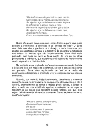 12
“Os fenômenos são precedidos pela mente,
Governados pela mente, feitos pela mente.
Se alguém age ou fala com a mente impura,
O sofrimento o segue, como a roda
da carroça segue a pata do boi que a puxa.
Se alguém age ou fala com a mente pura,
A felicidade o segue,
Como sua sombra que nunca o abandona.” (NE)
Quais são esses fatores mentais, essas fontes a partir dos quais
surgem o sofrimento, a confusão e as aflições da vida? O Buda
descobriu que são a ganância e o desejo, a sede insaciável por
objetos de satisfação sensual e a tentativa de encontrar a felicidade
nas coisas do mundo, que são impermanentes. Num nível mais
profundo, isso tudo se deve à falsa noção de um eu ou alma
permanente e individual, que experiencia os objetos do mundo como
sendo separados e distintos dele.
Na verdade, essa noção de “eu” é apenas uma sensação ilusória
e delusória que, em razão da ignorância, se fixa à consciência como
um parasita. Essa ideia equivocada de “eu” é a razão de
continuarmos desejando e ansiando viver e experimentar os objetos
do mundo.
Quando, por meio do insight penetrante, percebe-se a natureza
da noção de um eu individual e se compreende plenamente que ela é
ilusória, gradualmente se reduz o desejo pelas coisas, o apego a
elas, a sede de uma existência egoísta, a ambição de se impor e
reduzem-se as ações que resultam desses fatores, até que eles
sejam definitivamente eliminados da mente. Como expõe outro verso
do Dhammapada:
“Pouco a pouco, uma por uma,
de momento a momento,
um sábio
remove as suas impurezas
como o ferreiro remove
as impurezas da prata.”
1
 