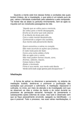 13
Quando a mente está livre dessas fontes e condições das quais
brotam tristeza, dor e inquietação, o que sobra é um estado puro de
paz, calma e felicidade sustentado pela sabedoria e pela compaixão.
Tal mente não se abala ou perturba minimamente, nem se agita ou
inquieta com as vicissitudes passageiras da vida.
“Aquele que se voltou para a renúncia,
Se voltou para a mente desapegada,
Enche-se do amor que tudo abarca
E se liberta da ânsia pela vida.
Com a visão mental desobstruída,
Conhecendo a origem dos sentidos,
Sua mente está plenamente liberta.
Quem encontrou a calma no coração
Não mais acumula as ações que praticou,
E nada resta para ele fazer.
Como uma rocha sólida e forte
Não se agita com o vento,
Não mais podem formas visuais, sons,
Aromas, sabores, toques,
Coisas belas e feias
Abalar o iluminado.
Firme é sua mente, sua mente está liberta
Vendo como tudo surge apenas para desaparecer.”
2
Meditação
A forma de aplicar ou direcionar o pensamento, no sistema de
meditação budista, destina-se a promover a purificação das
condições que provocam o sofrimento. A meditação Vipassanā é
cultivada, no início, por meio da atenção e da investigação com que
se observam as idas e vindas da mente e do corpo durante os
processos de percepção sensorial, formação do pensamento e
subsequentes ações externas do corpo. Isso tudo é observado sem
que se fique pessoalmente envolvido, apegado ou identificado – o
que é possível. Todo o processo, nas suas várias manifestações, é
 