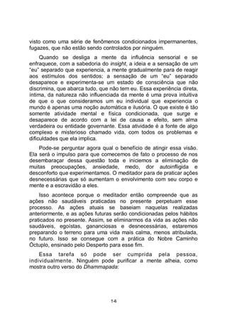 14
visto como uma série de fenômenos condicionados impermanentes,
fugazes, que não estão sendo controlados por ninguém.
Quando se desliga a mente da influência sensorial e se
enfraquece, com a sabedoria do insight, a ideia e a sensação de um
“eu” separado que experiencia, a mente gradualmente para de reagir
aos estímulos dos sentidos; a sensação de um “eu” separado
desaparece e experimenta-se um estado de consciência que não
discrimina, que abarca tudo, que não tem eu. Essa experiência direta,
íntima, da natureza não influenciada da mente é uma prova intuitiva
de que o que consideramos um eu individual que experiencia o
mundo é apenas uma noção automática e ilusória. O que existe é tão
somente atividade mental e física condicionada, que surge e
desaparece de acordo com a lei de causa e efeito, sem alma
verdadeira ou entidade governante. Essa atividade é a fonte de algo
complexo e misterioso chamado vida, com todos os problemas e
dificuldades que ela implica.
Pode-se perguntar agora qual o benefício de atingir essa visão.
Ela será o impulso para que comecemos de fato o processo de nos
desembaraçar dessa questão toda e iniciemos a eliminação de
muitas preocupações, ansiedade, medo, dor autoinfligida e
desconforto que experimentamos. O meditador para de praticar ações
desnecessárias que só aumentam o envolvimento com seu corpo e
mente e a escravidão a eles.
Isso acontece porque o meditador então compreende que as
ações não saudáveis praticadas no presente perpetuam esse
processo. As ações atuais se baseiam naquelas realizadas
anteriormente, e as ações futuras serão condicionadas pelos hábitos
praticados no presente. Assim, se eliminarmos da vida as ações não
saudáveis, egoístas, gananciosas e desnecessárias, estaremos
preparando o terreno para uma vida mais calma, menos atribulada,
no futuro. Isso se consegue com a prática do Nobre Caminho
Óctuplo, ensinado pelo Desperto para esse fim.
Essa tarefa só pode ser cumprida pela pessoa,
individualmente. Ninguém pode purificar a mente alheia, como
mostra outro verso do Dhammapada:
 