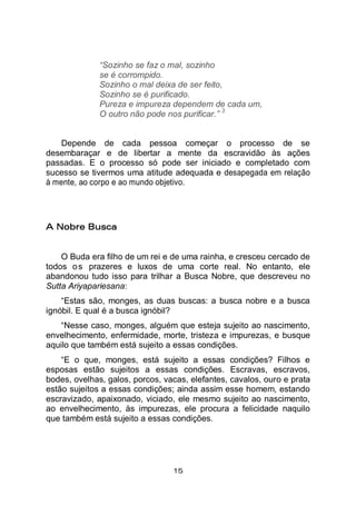 15
“Sozinho se faz o mal, sozinho
se é corrompido.
Sozinho o mal deixa de ser feito,
Sozinho se é purificado.
Pureza e impureza dependem de cada um,
O outro não pode nos purificar.”
3
Depende de cada pessoa começar o processo de se
desembaraçar e de libertar a mente da escravidão às ações
passadas. E o processo só pode ser iniciado e completado com
sucesso se tivermos uma atitude adequada e desapegada em relação
à mente, ao corpo e ao mundo objetivo.
A Nobre Busca
O Buda era filho de um rei e de uma rainha, e cresceu cercado de
todos os prazeres e luxos de uma corte real. No entanto, ele
abandonou tudo isso para trilhar a Busca Nobre, que descreveu no
Sutta Ariyapariesana:
“Estas são, monges, as duas buscas: a busca nobre e a busca
ignóbil. E qual é a busca ignóbil?
“Nesse caso, monges, alguém que esteja sujeito ao nascimento,
envelhecimento, enfermidade, morte, tristeza e impurezas, e busque
aquilo que também está sujeito a essas condições.
“E o que, monges, está sujeito a essas condições? Filhos e
esposas estão sujeitos a essas condições. Escravas, escravos,
bodes, ovelhas, galos, porcos, vacas, elefantes, cavalos, ouro e prata
estão sujeitos a essas condições; ainda assim esse homem, estando
escravizado, apaixonado, viciado, ele mesmo sujeito ao nascimento,
ao envelhecimento, às impurezas, ele procura a felicidade naquilo
que também está sujeito a essas condições.
 