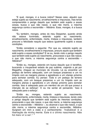 16
“E qual, monges, é a busca nobre? Nesse caso, alguém que
esteja sujeito ao nascimento, envelhecimento e impurezas, mas tendo
compreendido o perigo daquilo que também está sujeito a essas
coisas, busca o que não nasce, o que não morre, a máxima
segurança contra a escravidão – Nibbāna. Essa, monges, é a busca
nobre.
“Eu também, monges, antes do meu Despertar, quando ainda
não estava iluminado, estando sujeito ao nascimento,
envelhecimento, enfermidade, morte, tristeza e impurezas, também
procurei a felicidade naquilo que estava igualmente sujeito a essas
condições.
“Então considerei o seguinte: ‘Por que eu, estando sujeito ao
nascimento, envelhecimento e impurezas, procuro aquilo que também
está sujeito a essas condições? E se eu, tendo visto o perigo naquilo
que também está sujeito ao nascimento, procurasse o que não nasce,
o que não morre, a máxima segurança contra a escravidão –
Nibbāna?’
“Então eu, monges, estando em busca daquilo que é benéfico,
buscando o insuperável estado de paz sublime, viajando a pé por
Magadha, cheguei ao município de Uruvela. Lá eu encontrei um
pedaço de terreno adequado, com um bosque prazeroso e um rio
límpido com as margens planas e agradáveis e um vilarejo próximo
para esmolar comida. Eu pensei: ‘Este é um pedaço de terreno
adequado, com um bosque prazeroso e um rio límpido com as
margens planas e agradáveis e um vilarejo próximo para esmolar
comida. Isso é adequado para um membro de um clã que possui a
intenção de se esforçar’. E eu me sentei ali pensando: ‘Isso é
adequado para o esforço’.
“Então eu, monges, estando sujeito ao nascimento,
envelhecimento, enfermidade, morte, tristeza e impurezas, tendo visto
o perigo daquilo que também está sujeito às mesmas condições,
procurando o que não nasce, o que não morre, a máxima segurança
contra a escravidão – Nibbāna –, eu alcancei o que não nasce, o que
não morre, a máxima segurança contra a escravidão, Nibbāna.
Surgiram em mim a visão e o conhecimento: ‘Inabalável é a
libertação da minha mente. Este é o último nascimento. Não
há mais vir a ser’.”
4
 