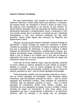 17
Quatro Nobres Verdades
Em seus ensinamentos, cujo conjunto se chama Dhamma (em
sânscrito, Dharma), o Buda expôs aquilo que observou e constatou,
de maneira direta, ser verdadeiro e comum a todos os seres vivos.
Ele explicou suas descobertas e as ensinou no que chamou de
Quatro Nobres Verdades. Elas são chamadas de “Nobres” porque, se
plenamente praticadas e compreendidas, levam o praticante a viver
num estado mental claro e purificado, um estado de paz e felicidade
incomparável e puro, que nenhuma vicissitude da vida pode
perturbar. Abaixo estão alguns dos discursos do Desperto que
desenvolvem o tema:
“Monges, há estas Quatro Nobres Verdades: a Nobre Verdade do
Sofrimento; a Nobre Verdade da origem do sofrimento; a Nobre
Verdade da cessação do sofrimento; e a Nobre Verdade do caminho
que leva à cessação do sofrimento. E o que é, monges, a Nobre
Verdade do Sofrimento? Nascimento, envelhecimento, doença, dor,
tristeza, lamentação, pesar, desespero e morte são sofrimento. Não
obter o que se deseja e ter contato com o que não se deseja é
sofrimento. Em suma, os cinco agregados (khandha) do apego são
sofrimento. Quais são os cinco?
“Todo tipo de forma material (rūpa), seja ela passada, presente
ou futura, interna ou externa, grosseira ou sutil, inferior ou superior,
distante ou próxima – isso se chama agregado da forma. Toda
sensação (vedanā), seja ela passada, presente ou futura, interna ou
externa, grosseira ou sutil – isso se chama agregado da sensação.
“Toda percepção (saññā), seja ela passada, presente ou futura –
isso se chama agregado da percepção. Toda formação mental
(sankhāra), seja ela passada, presente ou futura – isso se chama
agregado das formações mentais. Todo momento de consciência
(viññāna), seja ele passado, presente ou futuro – isso se chama
agregado da consciência. Esses cinco fatores, monges, são
chamados de cinco agregados do apego. E qual é, monges, a Nobre
Verdade da origem do sofrimento? É essa ânsia (pelos cinco
agregados) que leva a renascimentos incessantes e ao sofrimento
contínuo, além da sedução e do desejo que se prolongam
 