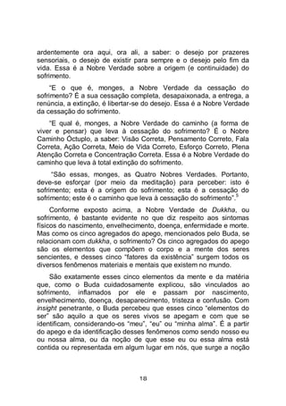 18
ardentemente ora aqui, ora ali, a saber: o desejo por prazeres
sensoriais, o desejo de existir para sempre e o desejo pelo fim da
vida. Essa é a Nobre Verdade sobre a origem (e continuidade) do
sofrimento.
“E o que é, monges, a Nobre Verdade da cessação do
sofrimento? É a sua cessação completa, desapaixonada, a entrega, a
renúncia, a extinção, é libertar-se do desejo. Essa é a Nobre Verdade
da cessação do sofrimento.
“E qual é, monges, a Nobre Verdade do caminho (a forma de
viver e pensar) que leva à cessação do sofrimento? É o Nobre
Caminho Óctuplo, a saber: Visão Correta, Pensamento Correto, Fala
Correta, Ação Correta, Meio de Vida Correto, Esforço Correto, Plena
Atenção Correta e Concentração Correta. Essa é a Nobre Verdade do
caminho que leva à total extinção do sofrimento.
“São essas, monges, as Quatro Nobres Verdades. Portanto,
deve-se esforçar (por meio da meditação) para perceber: isto é
sofrimento; esta é a origem do sofrimento; esta é a cessação do
sofrimento; este é o caminho que leva à cessação do sofrimento”.
5
Conforme exposto acima, a Nobre Verdade de Dukkha, ou
sofrimento, é bastante evidente no que diz respeito aos sintomas
físicos do nascimento, envelhecimento, doença, enfermidade e morte.
Mas como os cinco agregados do apego, mencionados pelo Buda, se
relacionam com dukkha, o sofrimento? Os cinco agregados do apego
são os elementos que compõem o corpo e a mente dos seres
sencientes, e desses cinco “fatores da existência” surgem todos os
diversos fenômenos materiais e mentais que existem no mundo.
São exatamente esses cinco elementos da mente e da matéria
que, como o Buda cuidadosamente explicou, são vinculados ao
sofrimento, inflamados por ele e passam por nascimento,
envelhecimento, doença, desaparecimento, tristeza e confusão. Com
insight penetrante, o Buda percebeu que esses cinco “elementos do
ser” são aquilo a que os seres vivos se apegam e com que se
identificam, considerando-os “meu”, “eu” ou “minha alma”. É a partir
do apego e da identificação desses fenômenos como sendo nosso eu
ou nossa alma, ou da noção de que esse eu ou essa alma está
contida ou representada em algum lugar em nós, que surge a noção
 