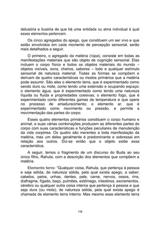 19
delusória e ilusória de que há uma entidade ou alma individual à qual
esses elementos pertencem.
Os cinco agregados do apego, que constituem um ser vivo e que
estão envolvidos em cada momento de percepção sensorial, serão
mais detalhados a seguir.
O primeiro, o agregado da matéria (rūpa), consiste em todas as
manifestações materiais que são objeto de cognição sensorial. Elas
incluem o corpo físico e todos os objetos materiais do mundo –
objetos visíveis, sons, cheiros, sabores – todo e qualquer estímulo
sensorial de natureza material. Todas as formas se compõem e
derivam de quatro características ou modos primários que a matéria
pode assumir. São eles o elemento terra, que é experimentado como
sendo duro ou mole, como tendo uma extensão e ocupando espaço;
o elemento água, que é experimentado como tendo uma natureza
líquida ou fluida e propriedades coesivas; o elemento fogo, que é
experimentado como diferentes gamas de temperatura e que opera
no processo de amadurecimento; o elemento ar, que é
experimentado como movimento ou pressão, e permite a
movimentação das partes do corpo.
Esses quatro elementos primários constituem o corpo humano e
animal, e suas várias combinações produzem as diferentes partes do
corpo com suas características e funções peculiares de manutenção
da vida corpórea. Os quatro são inerentes a toda manifestação da
matéria, mas um deles geralmente é predominante e sobressai em
relação aos outros. Diz-se então que o objeto exibe essa
característica.
A seguir, temos o fragmento de um discurso do Buda ao seu
único filho, Rahula, com a descrição dos elementos que compõem a
matéria.
Elemento terra: “Qualquer coisa, Rahula, que pertença à pessoa
e seja sólida, de natureza sólida, pela qual exista apego, a saber:
cabelos, pelos, unhas, dentes, pele, carne, nervos, ossos, rins,
diafragma, fígado, baço, pulmões, estômago, intestinos, excrementos,
cérebro ou qualquer outra coisa interna que pertença à pessoa e que
seja dura (ou mole), de natureza sólida, pela qual exista apego é
chamada de elemento terra interno. Mas mesmo esse elemento terra
 