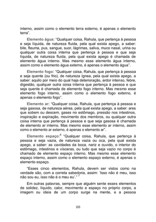 20
interno, assim como o elemento terra externo, é apenas o elemento
terra”.
Elemento água: “Qualquer coisa, Rahula, que pertença à pessoa
e seja líquida, de natureza fluida, pela qual exista apego, a saber:
bile, fleuma, pus, sangue, suor, lágrimas, saliva, muco nasal, urina ou
qualquer outra coisa interna que pertença à pessoa e que seja
líquida, de natureza fluida, pela qual exista apego é chamada de
elemento água interno. Mas mesmo esse elemento água interno,
assim como o elemento água externo, é apenas o elemento água”.
Elemento fogo: “Qualquer coisa, Rahula, que pertença à pessoa
e seja quente (ou frio), de natureza ígnea, pela qual exista apego, a
saber: aquilo por meio do qual haja deterioração, ardor intenso, febre,
digestão, qualquer outra coisa interna que pertença à pessoa e que
seja quente é chamada de elemento fogo interno. Mas mesmo esse
elemento fogo interno, assim como o elemento fogo externo, é
apenas o elemento fogo”.
Elemento ar: “Qualquer coisa, Rahula, que pertença à pessoa e
seja gasosa, de natureza aérea, pela qual exista apego, a saber: ares
que sobem ou descem, gases no estômago, pressão nos intestinos,
inspiração e expiração, movimento dos membros, ou qualquer outra
coisa interna que pertença à pessoa e que seja gasosa é chamada
de elemento ar interno. Mas mesmo esse elemento ar interno, assim
como o elemento ar externo, é apenas o elemento ar”.
Elemento espaço:
6
“Qualquer coisa, Rahula, que pertença à
pessoa e seja vazia, de natureza vazia ou oca, pela qual exista
apego, a saber: as cavidades da boca, nariz e ouvido, o interior do
estômago, intestinos e vísceras, ou tudo que seja vazio no corpo é
chamado de elemento espaço interno. Mas mesmo esse elemento
espaço interno, assim como o elemento espaço externo, é apenas o
elemento espaço.
“Esses cinco elementos, Rahula, devem ser vistos como na
verdade são, com a correta sabedoria, assim: ‘Isso não é meu, isso
não sou eu, isso não é o meu eu’.”
7
Em outras palavras, sempre que alguém sente esses elementos
de solidez, líquido, calor, movimento e espaço no próprio corpo, a
imagem ou ideia de um corpo surge na mente, e a pessoa
 