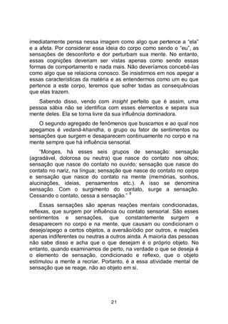 21
imediatamente pensa nessa imagem como algo que pertence a “ela”
e a afeta. Por considerar essa ideia do corpo como sendo o “eu”, as
sensações de desconforto e dor perturbam sua mente. No entanto,
essas cognições deveriam ser vistas apenas como sendo essas
formas de comportamento e nada mais. Não deveríamos concebê-las
como algo que se relaciona conosco. Se insistirmos em nos apegar a
essas características da matéria e as entendermos como um eu que
pertence a este corpo, teremos que sofrer todas as consequências
que elas trazem.
Sabendo disso, vendo com insight perfeito que é assim, uma
pessoa sábia não se identifica com esses elementos e separa sua
mente deles. Ela se torna livre da sua influência dominadora.
O segundo agregado de fenômenos que buscamos e ao qual nos
apegamos é vedanā-khandha, o grupo ou fator de sentimentos ou
sensações que surgem e desaparecem continuamente no corpo e na
mente sempre que há influência sensorial.
“Monges, há esses seis grupos de sensação: sensação
(agradável, dolorosa ou neutra) que nasce do contato nos olhos;
sensação que nasce do contato no ouvido; sensação que nasce do
contato no nariz, na língua; sensação que nasce do contato no corpo
e sensação que nasce do contato na mente (memórias, sonhos,
alucinações, ideias, pensamentos etc.). A isso se denomina
sensação. Com o surgimento do contato, surge a sensação.
Cessando o contato, cessa a sensação.”
8
Essas sensações são apenas reações mentais condicionadas,
reflexas, que surgem por influência ou contato sensorial. São esses
sentimentos e sensações, que constantemente surgem e
desaparecem no corpo e na mente, que causam ou condicionam o
desejo/apego a certos objetos, a aversão/ódio por outros, e reações
apenas indiferentes ou neutras a outros ainda. A maioria das pessoas
não sabe disso e acha que o que desejam é o próprio objeto. No
entanto, quando examinamos de perto, na verdade o que se deseja é
o elemento de sensação, condicionado e reflexo, que o objeto
estimulou a mente a recriar. Portanto, é a essa atividade mental de
sensação que se reage, não ao objeto em si.
 