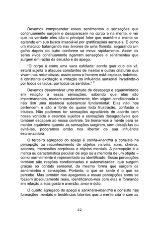 22
Devemos compreender esses sentimentos e sensações que
continuamente surgem e desaparecem no corpo e na mente, e ver
que na verdade eles são o principal fator que mantém a mente se
agitando em sua busca insaciável por gratificações sensuais. É como
um macaco balançando nas árvores de uma floresta, segurando um
galho depois do outro conforme se move rapidamente. Assim os
seres vivos continuamente agarram sensações e sentimentos que
surgem em razão da delusão e do apego.
“O corpo é como uma vaca esfolada: aonde quer que ela vá,
estará sujeita a ataques constantes de insetos e outras criaturas que
vivam nas redondezas, assim como o homem está exposto, indefeso,
à constante excitação e irritação da influência sensorial invadindo-o
por todos os lados, por todos os sentidos.”
9
Devemos desenvolver uma atitude de desapego e equanimidade
em relação a essas sensações, sabendo que elas são
impermanentes, mudam constantemente, têm origem condicionada e
não têm uma essência substancial fundamental. Elas não nos
pertencem e são a fonte de quase toda frustração, confusão e
tristeza. Não podemos ter sensações agradáveis de acordo com
nossa vontade e estamos sujeitos a sensações desagradáveis que
também escapam ao nosso controle. Se treinarmos a mente para se
manter equânime quando as sensações surgirem, sem desejá-las ou
evitá-las, poderemos então nos libertar da sua influência
escravizadora.
O terceiro agregado do apego é saññā-khandha e consiste na
percepção ou reconhecimento de objetos visíveis, sons, cheiros,
sabores, impressões corpóreas e objetos mentais. A percepção é a
marca ou característica peculiar de algo ou a memória de um objeto –
como normalmente é representado ou identificado. Essas percepções
também são reações condicionadas e automatizadas, que surgem
graças ao contato sensorial, da mesma forma que surgem os
sentimentos e sensações. Portanto, o que se sente é o que se
percebe. Mas também nos apegamos a essas percepções como se
fossem absolutamente reais, identificando-nos com elas e formando
em relação a elas gosto e aversão, amor e ódio.
O quarto agregado do apego é sankhāra-khandha e consiste nas
formações mentais e tendências latentes que a mente cria e com as
 