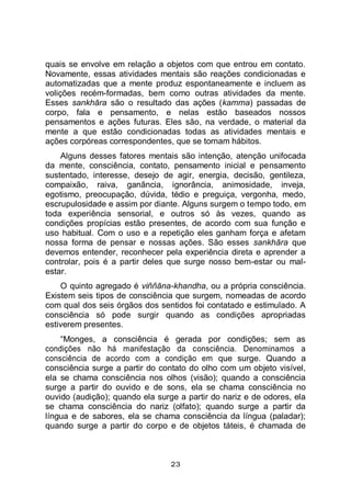 23
quais se envolve em relação a objetos com que entrou em contato.
Novamente, essas atividades mentais são reações condicionadas e
automatizadas que a mente produz espontaneamente e incluem as
volições recém-formadas, bem como outras atividades da mente.
Esses sankhāra são o resultado das ações (kamma) passadas de
corpo, fala e pensamento, e nelas estão baseados nossos
pensamentos e ações futuras. Eles são, na verdade, o material da
mente a que estão condicionadas todas as atividades mentais e
ações corpóreas correspondentes, que se tornam hábitos.
Alguns desses fatores mentais são intenção, atenção unifocada
da mente, consciência, contato, pensamento inicial e pensamento
sustentado, interesse, desejo de agir, energia, decisão, gentileza,
compaixão, raiva, ganância, ignorância, animosidade, inveja,
egotismo, preocupação, dúvida, tédio e preguiça, vergonha, medo,
escrupulosidade e assim por diante. Alguns surgem o tempo todo, em
toda experiência sensorial, e outros só às vezes, quando as
condições propícias estão presentes, de acordo com sua função e
uso habitual. Com o uso e a repetição eles ganham força e afetam
nossa forma de pensar e nossas ações. São esses sankhāra que
devemos entender, reconhecer pela experiência direta e aprender a
controlar, pois é a partir deles que surge nosso bem-estar ou mal-
estar.
O quinto agregado é viññāna-khandha, ou a própria consciência.
Existem seis tipos de consciência que surgem, nomeadas de acordo
com qual dos seis órgãos dos sentidos foi contatado e estimulado. A
consciência só pode surgir quando as condições apropriadas
estiverem presentes.
“Monges, a consciência é gerada por condições; sem as
condições não há manifestação da consciência. Denominamos a
consciência de acordo com a condição em que surge. Quando a
consciência surge a partir do contato do olho com um objeto visível,
ela se chama consciência nos olhos (visão); quando a consciência
surge a partir do ouvido e de sons, ela se chama consciência no
ouvido (audição); quando ela surge a partir do nariz e de odores, ela
se chama consciência do nariz (olfato); quando surge a partir da
língua e de sabores, ela se chama consciência da língua (paladar);
quando surge a partir do corpo e de objetos táteis, é chamada de
 