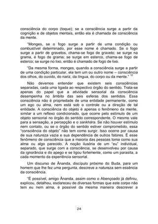 24
consciência do corpo (toque); se a consciência surge a partir da
cognição e de objetos mentais, então ela é chamada de consciência
da mente.
“Monges, se o fogo surge a partir de uma condição ou
combustível determinado, por esse nome é chamado. Se o fogo
surge a partir de gravetos, chama-se fogo de graveto; se surge na
grama, é fogo de grama; se surge em esterco, chama-se fogo de
esterco; se surge no lixo, então é chamado de fogo de lixo.
“Da mesma forma, monges, quando a consciência surge a partir
de uma condição particular, ela tem um ou outro nome – consciência
dos olhos, do ouvido, do nariz, da língua, do corpo ou da mente.”
10
Não devemos entender que existem seis consciências
separadas, cada uma ligada ao respectivo órgão do sentido. Trata-se
apenas do papel que a atividade sensorial da consciência
desempenha no âmbito das seis esferas dos sentidos. Essa
consciência não é propriedade de uma entidade permanente, como
um ego ou alma, nem está sob o controle ou a direção de tal
entidade. A consciência do objeto é apenas o fenômeno da mente,
similar a um reflexo condicionado, que ocorre pelo estímulo de um
objeto sensorial no órgão do sentido correspondente. O mesmo vale
para a sensação, a percepção e o sankhāra. Se não houver estímulo
nem contato, ou se o órgão do sentido estiver comprometido, essa
“consciência do objeto” não tem como surgir. Isso ocorre por causa
de sua natureza vazia e sua dependência de outros fatores. É esse
fenômeno de consciência que a maioria das pessoas toma como sua
alma ou algo parecido. A noção ilusória de um “eu” individual,
separado, que surge com a consciência, se desenvolveu por causa
da ignorância e do apego e se ligou fortemente, como um parasita, a
cada momento da experiência sensorial.
Um discurso de Ānanda, discípulo próximo do Buda, para um
homem que lhe fez uma pergunta, descreve a natureza sem essência
da consciência.
“É possível, amigo Ānanda, assim como o Abençoado já definiu,
explicou, detalhou, esclareceu de diversas formas que este corpo não
tem eu nem alma, é possível da mesma maneira descrever a
 